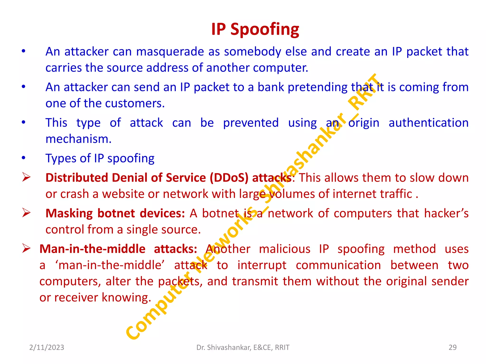 IP Spoofing
• An attacker can masquerade as somebody else and create an IP packet that
carries the source address of another computer.
• An attacker can send an IP packet to a bank pretending that it is coming from
one of the customers.
• This type of attack can be prevented using an origin authentication
mechanism.
• Types of IP spoofing
 Distributed Denial of Service (DDoS) attacks: This allows them to slow down
or crash a website or network with large volumes of internet traffic .
 Masking botnet devices: A botnet is a network of computers that hacker’s
control from a single source.
 Man-in-the-middle attacks: Another malicious IP spoofing method uses
a ‘man-in-the-middle’ attack to interrupt communication between two
computers, alter the packets, and transmit them without the original sender
or receiver knowing.
2/11/2023 29
Dr. Shivashankar, E&CE, RRIT
 