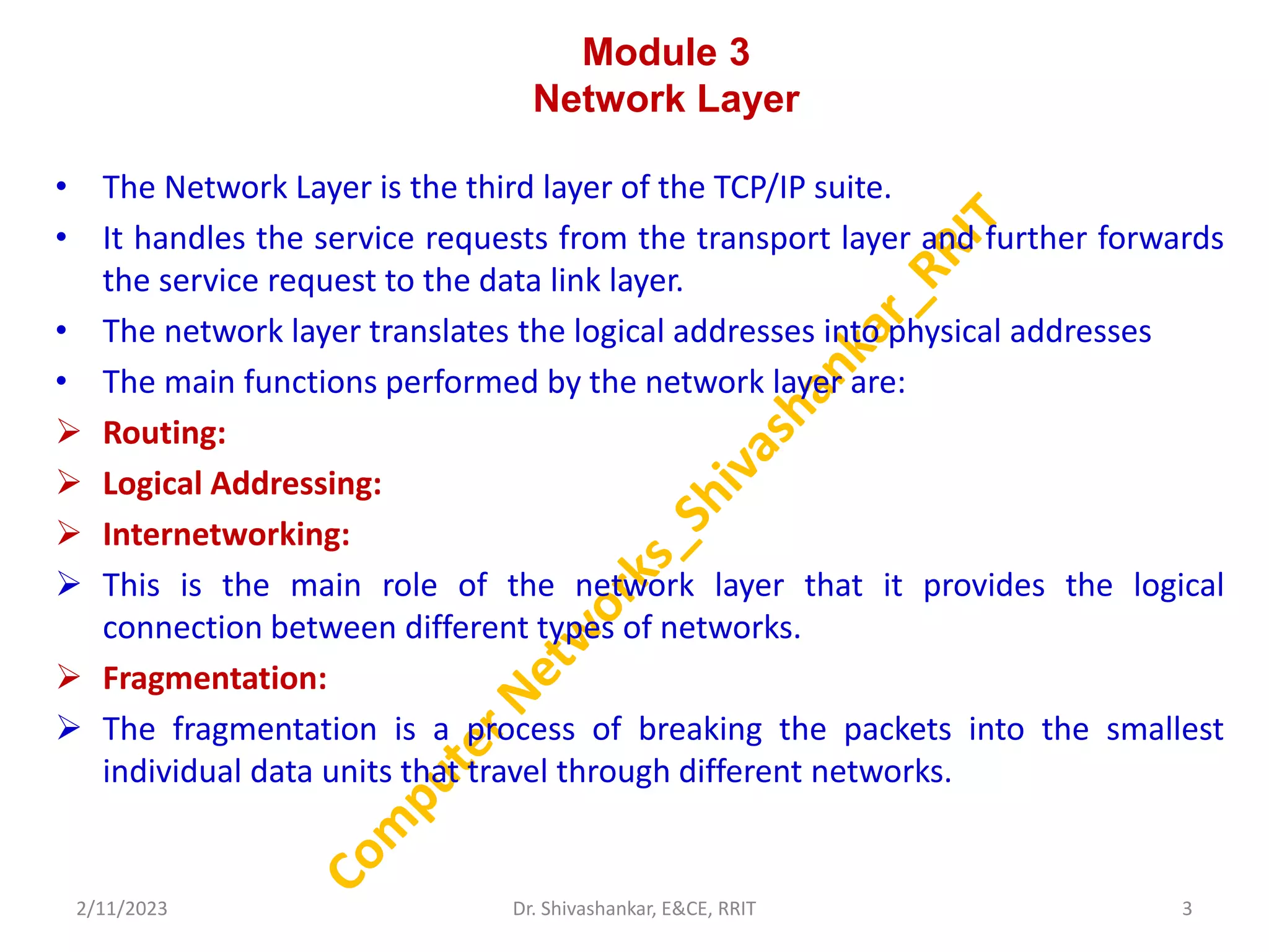 Module 3
Network Layer
• The Network Layer is the third layer of the TCP/IP suite.
• It handles the service requests from the transport layer and further forwards
the service request to the data link layer.
• The network layer translates the logical addresses into physical addresses
• The main functions performed by the network layer are:
 Routing:
 Logical Addressing:
 Internetworking:
 This is the main role of the network layer that it provides the logical
connection between different types of networks.
 Fragmentation:
 The fragmentation is a process of breaking the packets into the smallest
individual data units that travel through different networks.
2/11/2023 3
Dr. Shivashankar, E&CE, RRIT
 