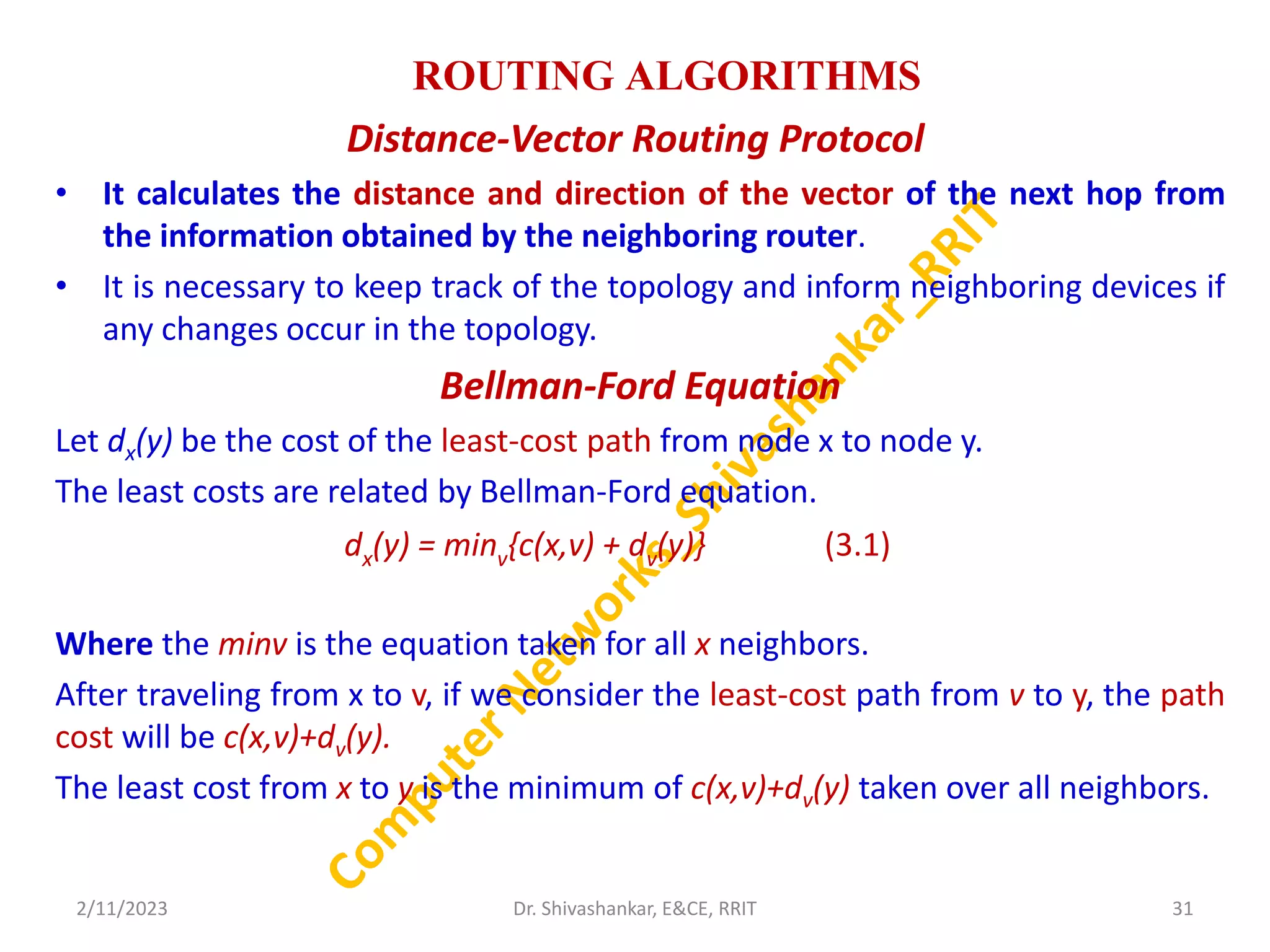 ROUTING ALGORITHMS
Distance-Vector Routing Protocol
• It calculates the distance and direction of the vector of the next hop from
the information obtained by the neighboring router.
• It is necessary to keep track of the topology and inform neighboring devices if
any changes occur in the topology.
Bellman-Ford Equation
Let dx(y) be the cost of the least-cost path from node x to node y.
The least costs are related by Bellman-Ford equation.
Where the minv is the equation taken for all x neighbors.
After traveling from x to v, if we consider the least-cost path from v to y, the path
cost will be c(x,v)+dv(y).
The least cost from x to y is the minimum of c(x,v)+dv(y) taken over all neighbors.
2/11/2023 31
Dr. Shivashankar, E&CE, RRIT
dx(y) = minv{c(x,v) + dv(y)} (3.1)
 