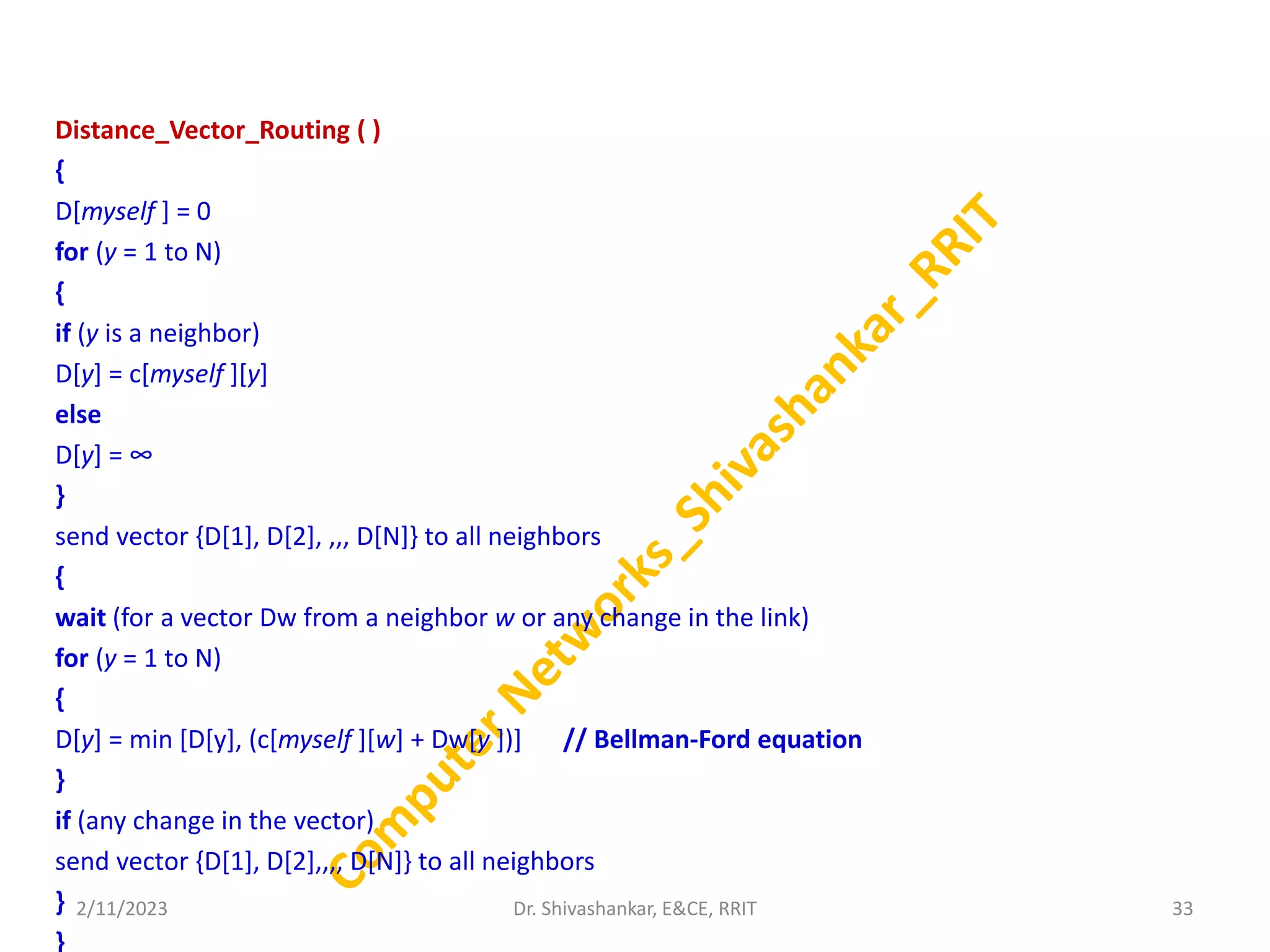Distance_Vector_Routing ( )
{
D[myself ] = 0
for (y = 1 to N)
{
if (y is a neighbor)
D[y] = c[myself ][y]
else
D[y] = ∞
}
send vector {D[1], D[2], ,,, D[N]} to all neighbors
{
wait (for a vector Dw from a neighbor w or any change in the link)
for (y = 1 to N)
{
D[y] = min [D[y], (c[myself ][w] + Dw[y ])] // Bellman-Ford equation
}
if (any change in the vector)
send vector {D[1], D[2],,,, D[N]} to all neighbors
}
}
2/11/2023 33
Dr. Shivashankar, E&CE, RRIT
 