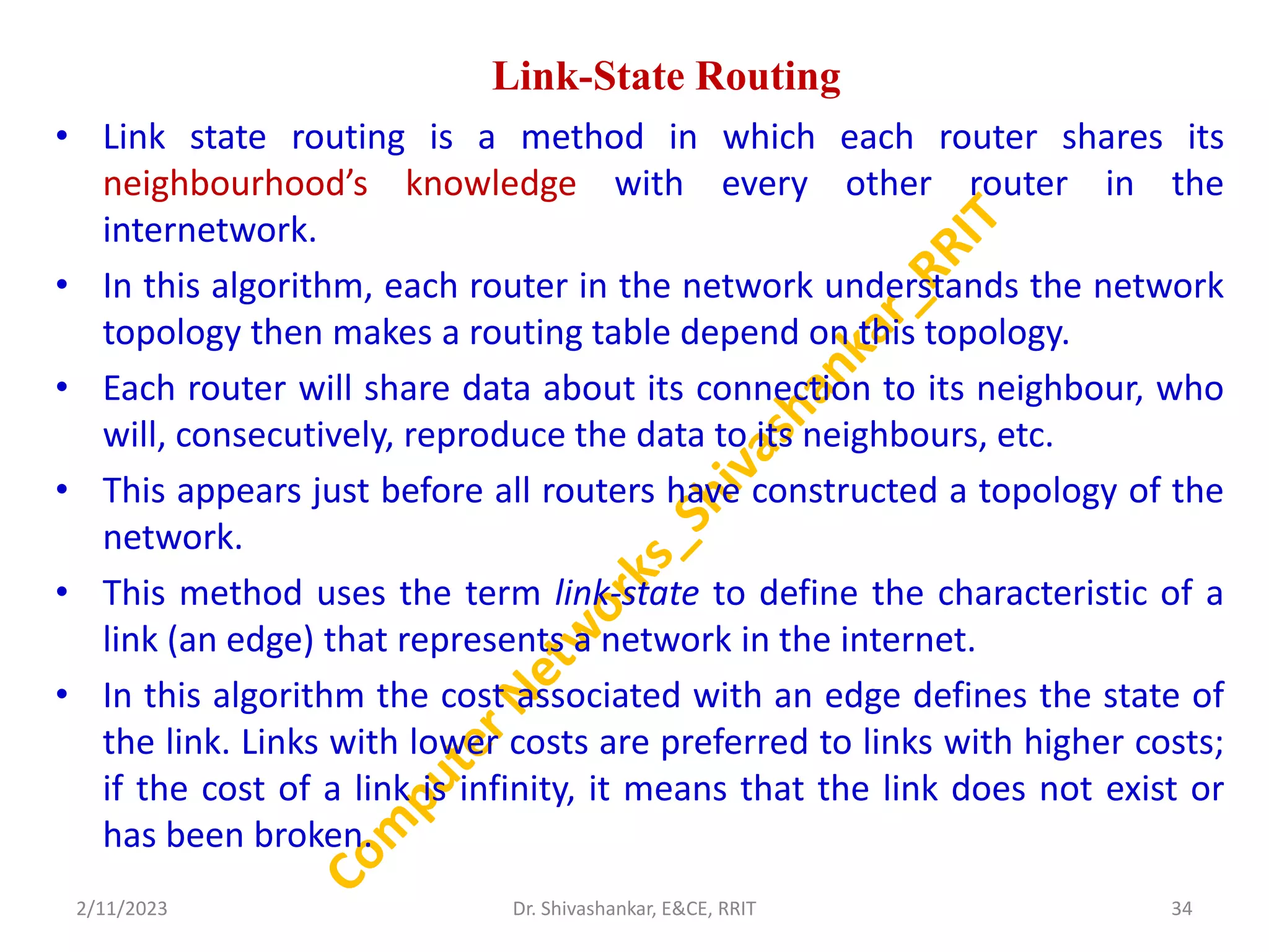 Link-State Routing
• Link state routing is a method in which each router shares its
neighbourhood’s knowledge with every other router in the
internetwork.
• In this algorithm, each router in the network understands the network
topology then makes a routing table depend on this topology.
• Each router will share data about its connection to its neighbour, who
will, consecutively, reproduce the data to its neighbours, etc.
• This appears just before all routers have constructed a topology of the
network.
• This method uses the term link-state to define the characteristic of a
link (an edge) that represents a network in the internet.
• In this algorithm the cost associated with an edge defines the state of
the link. Links with lower costs are preferred to links with higher costs;
if the cost of a link is infinity, it means that the link does not exist or
has been broken.
2/11/2023 34
Dr. Shivashankar, E&CE, RRIT
 