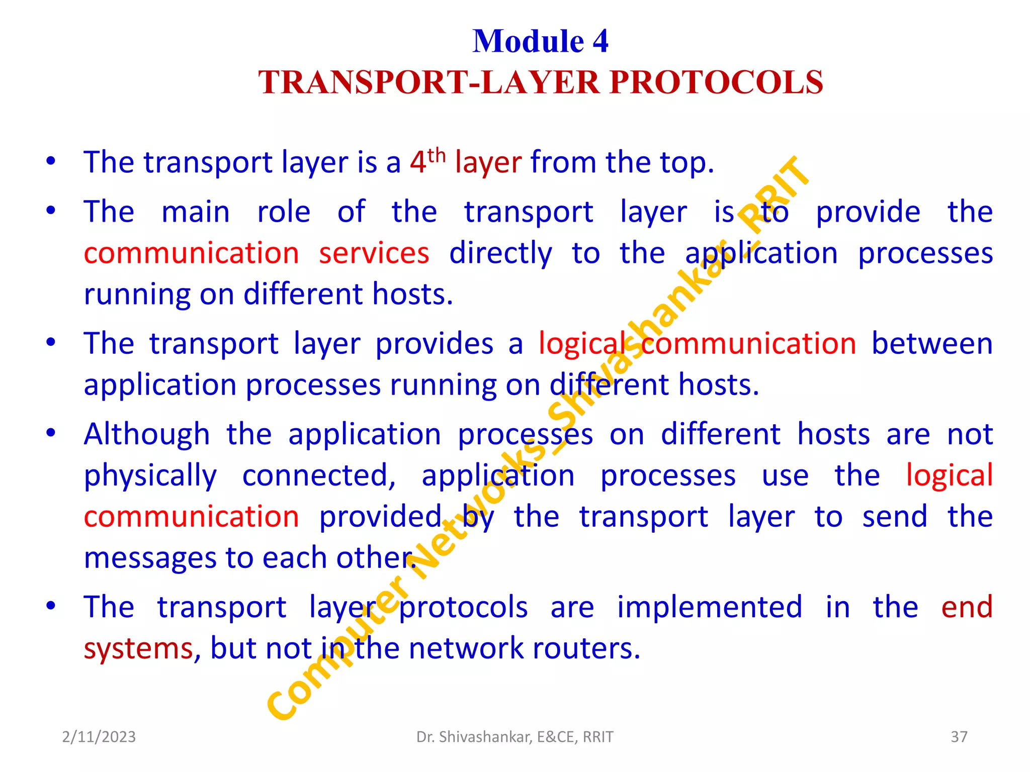 Module 4
TRANSPORT-LAYER PROTOCOLS
• The transport layer is a 4th layer from the top.
• The main role of the transport layer is to provide the
communication services directly to the application processes
running on different hosts.
• The transport layer provides a logical communication between
application processes running on different hosts.
• Although the application processes on different hosts are not
physically connected, application processes use the logical
communication provided by the transport layer to send the
messages to each other.
• The transport layer protocols are implemented in the end
systems, but not in the network routers.
2/11/2023 37
Dr. Shivashankar, E&CE, RRIT
 