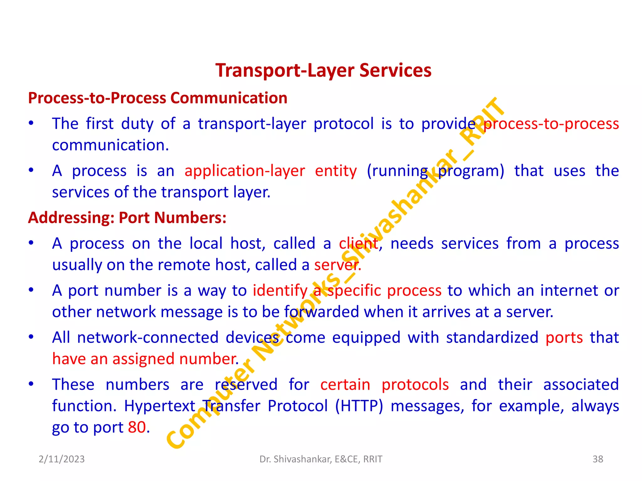 Transport-Layer Services
Process-to-Process Communication
• The first duty of a transport-layer protocol is to provide process-to-process
communication.
• A process is an application-layer entity (running program) that uses the
services of the transport layer.
Addressing: Port Numbers:
• A process on the local host, called a client, needs services from a process
usually on the remote host, called a server.
• A port number is a way to identify a specific process to which an internet or
other network message is to be forwarded when it arrives at a server.
• All network-connected devices come equipped with standardized ports that
have an assigned number.
• These numbers are reserved for certain protocols and their associated
function. Hypertext Transfer Protocol (HTTP) messages, for example, always
go to port 80.
2/11/2023 38
Dr. Shivashankar, E&CE, RRIT
 