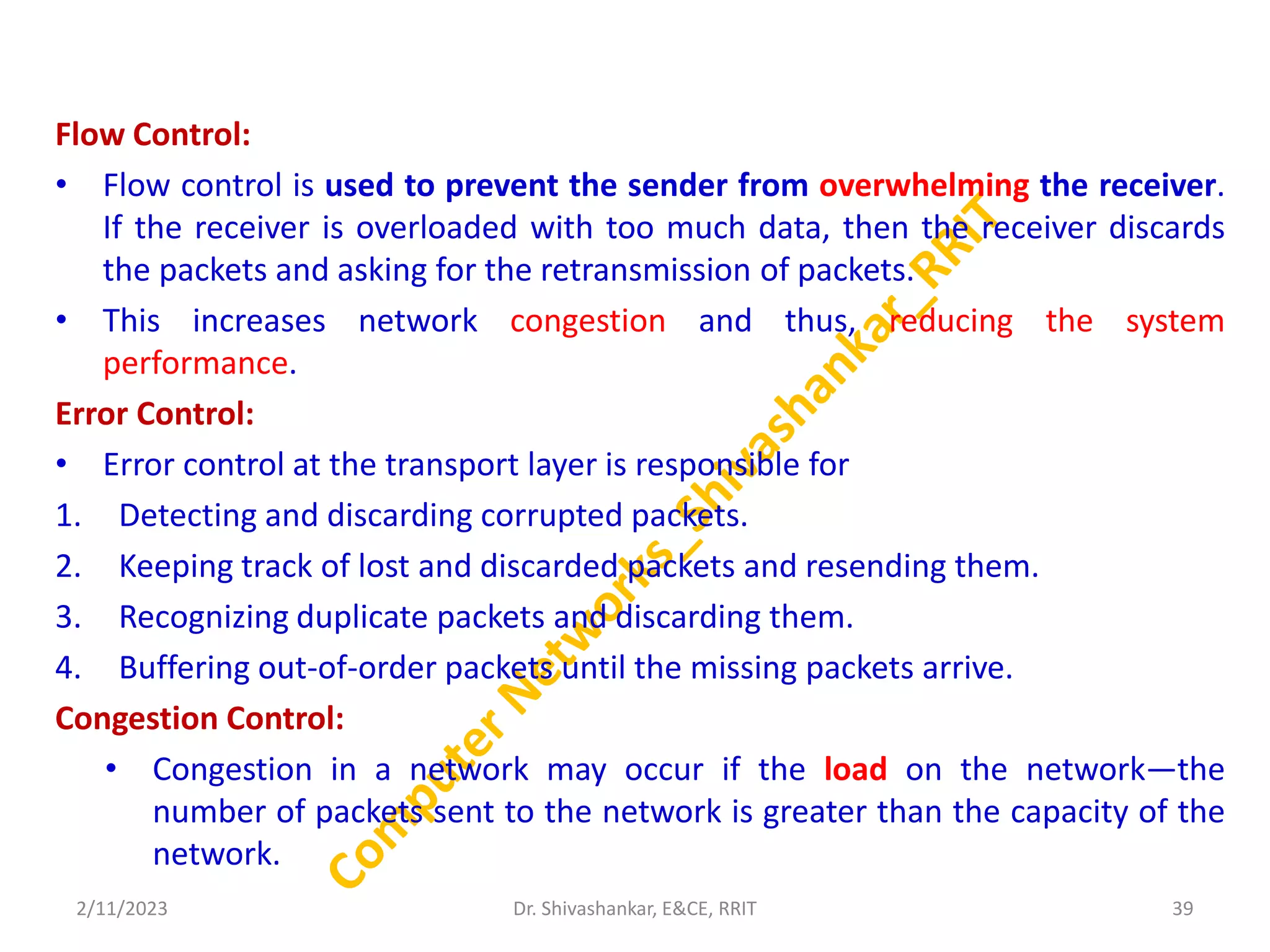 Flow Control:
• Flow control is used to prevent the sender from overwhelming the receiver.
If the receiver is overloaded with too much data, then the receiver discards
the packets and asking for the retransmission of packets.
• This increases network congestion and thus, reducing the system
performance.
Error Control:
• Error control at the transport layer is responsible for
1. Detecting and discarding corrupted packets.
2. Keeping track of lost and discarded packets and resending them.
3. Recognizing duplicate packets and discarding them.
4. Buffering out-of-order packets until the missing packets arrive.
Congestion Control:
• Congestion in a network may occur if the load on the network—the
number of packets sent to the network is greater than the capacity of the
network.
2/11/2023 39
Dr. Shivashankar, E&CE, RRIT
 