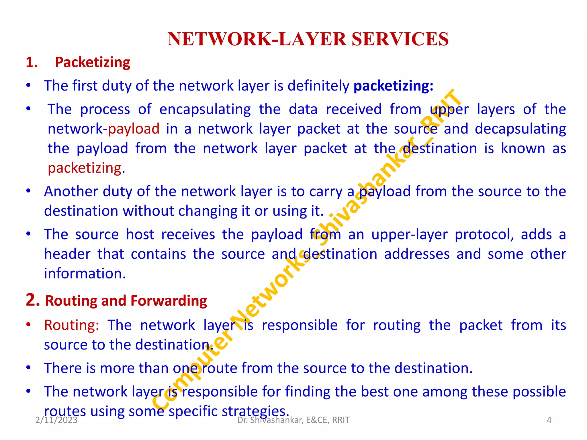 NETWORK-LAYER SERVICES
1. Packetizing
• The first duty of the network layer is definitely packetizing:
• The process of encapsulating the data received from upper layers of the
network-payload in a network layer packet at the source and decapsulating
the payload from the network layer packet at the destination is known as
packetizing.
• Another duty of the network layer is to carry a payload from the source to the
destination without changing it or using it.
• The source host receives the payload from an upper-layer protocol, adds a
header that contains the source and destination addresses and some other
information.
2. Routing and Forwarding
• Routing: The network layer is responsible for routing the packet from its
source to the destination.
• There is more than one route from the source to the destination.
• The network layer is responsible for finding the best one among these possible
routes using some specific strategies.
2/11/2023 4
Dr. Shivashankar, E&CE, RRIT
 
