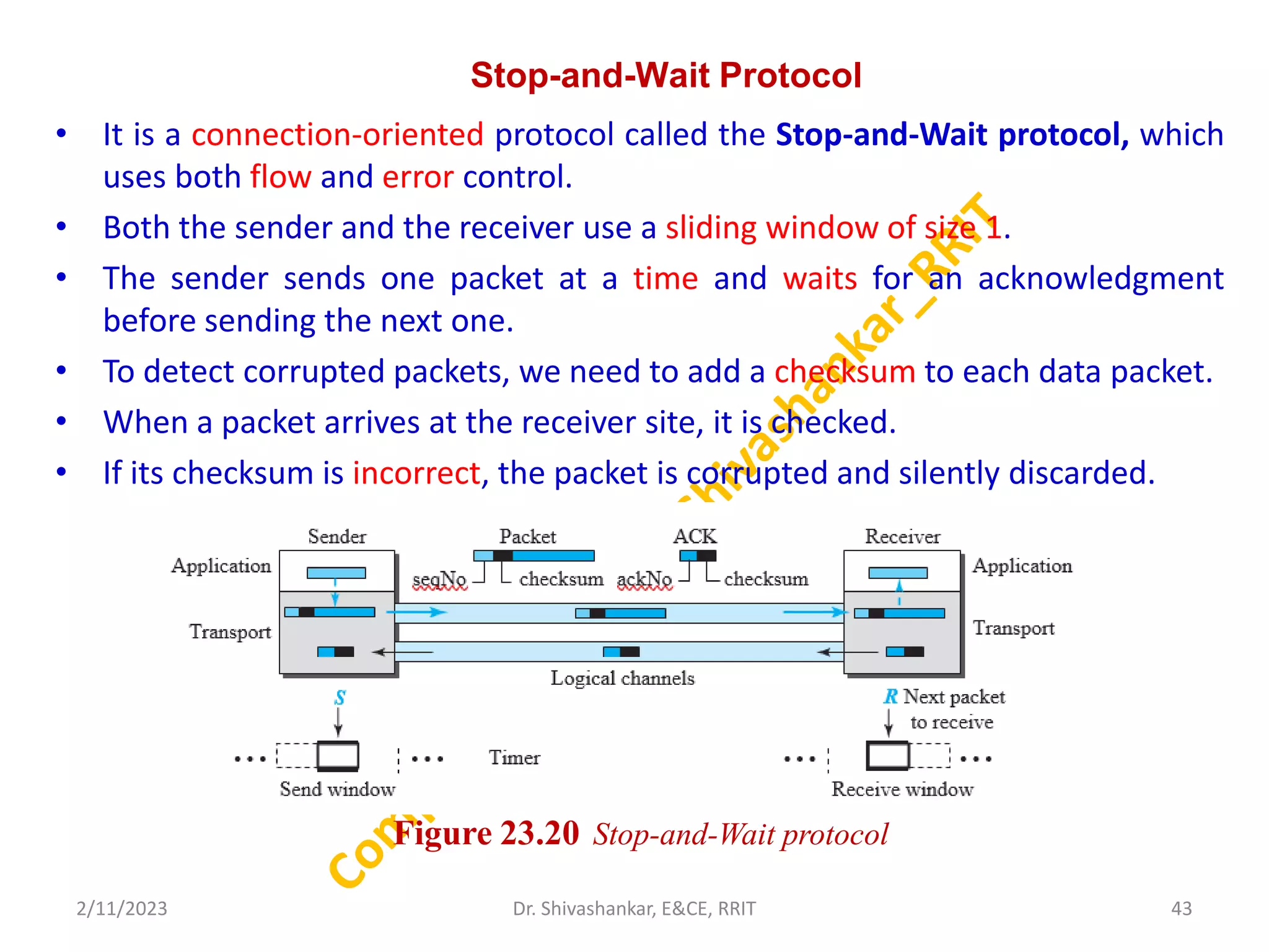 Stop-and-Wait Protocol
• It is a connection-oriented protocol called the Stop-and-Wait protocol, which
uses both flow and error control.
• Both the sender and the receiver use a sliding window of size 1.
• The sender sends one packet at a time and waits for an acknowledgment
before sending the next one.
• To detect corrupted packets, we need to add a checksum to each data packet.
• When a packet arrives at the receiver site, it is checked.
• If its checksum is incorrect, the packet is corrupted and silently discarded.
2/11/2023 43
Dr. Shivashankar, E&CE, RRIT
Figure 23.20 Stop-and-Wait protocol
 