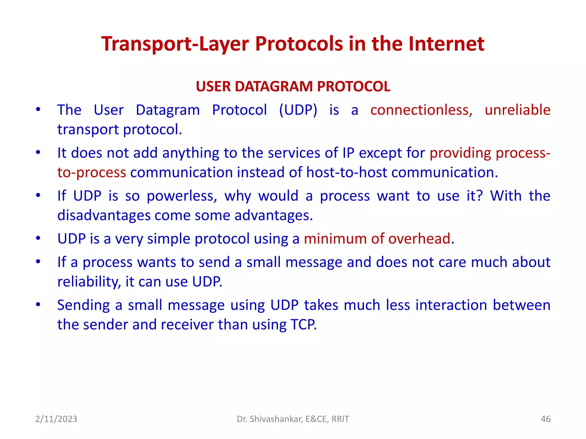Transport-Layer Protocols in the Internet
USER DATAGRAM PROTOCOL
• The User Datagram Protocol (UDP) is a connectionless, unreliable
transport protocol.
• It does not add anything to the services of IP except for providing process-
to-process communication instead of host-to-host communication.
• If UDP is so powerless, why would a process want to use it? With the
disadvantages come some advantages.
• UDP is a very simple protocol using a minimum of overhead.
• If a process wants to send a small message and does not care much about
reliability, it can use UDP.
• Sending a small message using UDP takes much less interaction between
the sender and receiver than using TCP.
2/11/2023 Dr. Shivashankar, E&CE, RRIT 46
 
