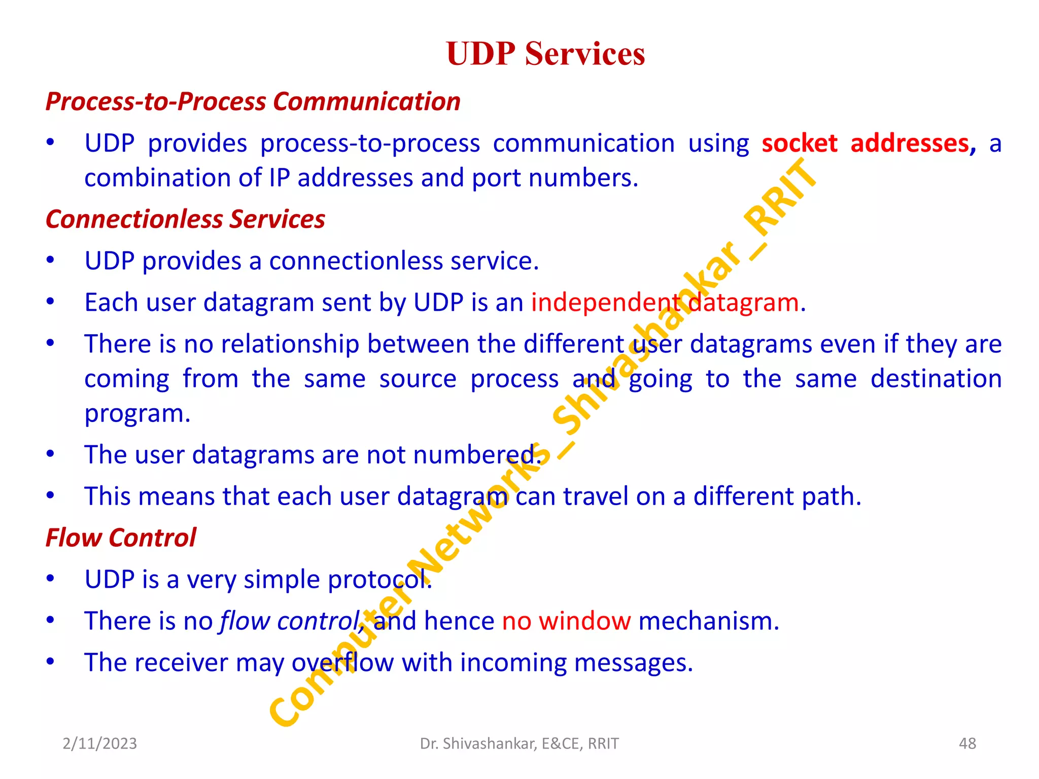 UDP Services
Process-to-Process Communication
• UDP provides process-to-process communication using socket addresses, a
combination of IP addresses and port numbers.
Connectionless Services
• UDP provides a connectionless service.
• Each user datagram sent by UDP is an independent datagram.
• There is no relationship between the different user datagrams even if they are
coming from the same source process and going to the same destination
program.
• The user datagrams are not numbered.
• This means that each user datagram can travel on a different path.
Flow Control
• UDP is a very simple protocol.
• There is no flow control, and hence no window mechanism.
• The receiver may overflow with incoming messages.
2/11/2023 48
Dr. Shivashankar, E&CE, RRIT
 