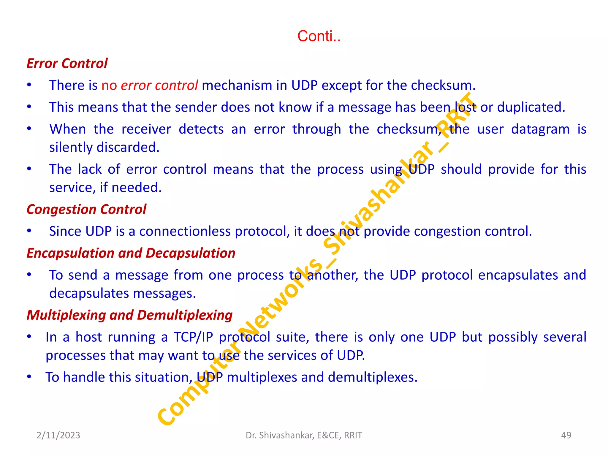 Conti..
Error Control
• There is no error control mechanism in UDP except for the checksum.
• This means that the sender does not know if a message has been lost or duplicated.
• When the receiver detects an error through the checksum, the user datagram is
silently discarded.
• The lack of error control means that the process using UDP should provide for this
service, if needed.
Congestion Control
• Since UDP is a connectionless protocol, it does not provide congestion control.
Encapsulation and Decapsulation
• To send a message from one process to another, the UDP protocol encapsulates and
decapsulates messages.
Multiplexing and Demultiplexing
• In a host running a TCP/IP protocol suite, there is only one UDP but possibly several
processes that may want to use the services of UDP.
• To handle this situation, UDP multiplexes and demultiplexes.
2/11/2023 49
Dr. Shivashankar, E&CE, RRIT
 
