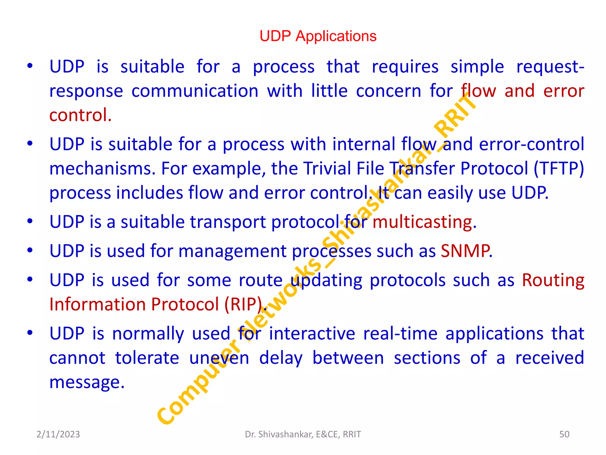 UDP Applications
• UDP is suitable for a process that requires simple request-
response communication with little concern for flow and error
control.
• UDP is suitable for a process with internal flow and error-control
mechanisms. For example, the Trivial File Transfer Protocol (TFTP)
process includes flow and error control. It can easily use UDP.
• UDP is a suitable transport protocol for multicasting.
• UDP is used for management processes such as SNMP.
• UDP is used for some route updating protocols such as Routing
Information Protocol (RIP).
• UDP is normally used for interactive real-time applications that
cannot tolerate uneven delay between sections of a received
message.
2/11/2023 50
Dr. Shivashankar, E&CE, RRIT
 