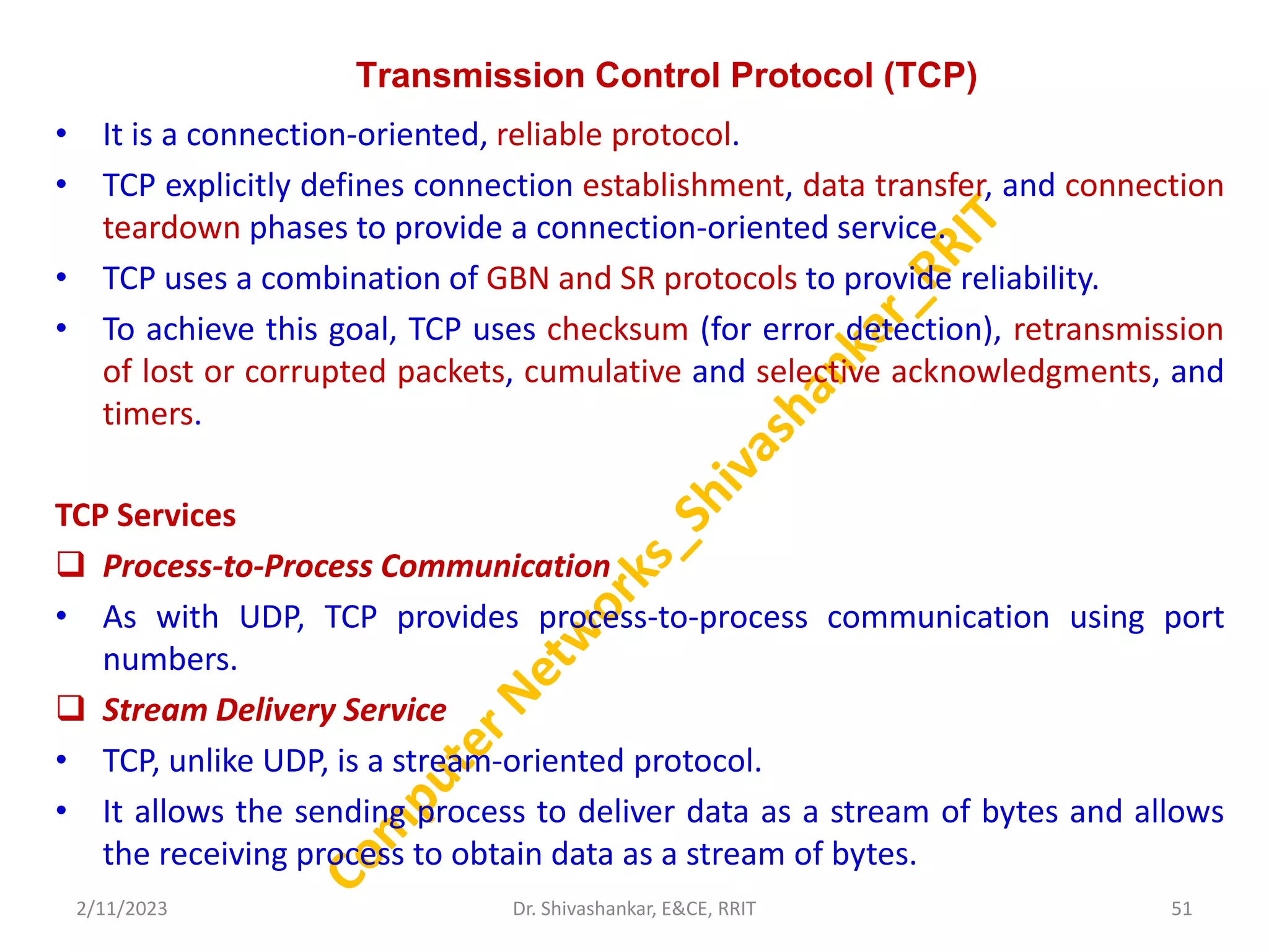 Transmission Control Protocol (TCP)
• It is a connection-oriented, reliable protocol.
• TCP explicitly defines connection establishment, data transfer, and connection
teardown phases to provide a connection-oriented service.
• TCP uses a combination of GBN and SR protocols to provide reliability.
• To achieve this goal, TCP uses checksum (for error detection), retransmission
of lost or corrupted packets, cumulative and selective acknowledgments, and
timers.
TCP Services
 Process-to-Process Communication
• As with UDP, TCP provides process-to-process communication using port
numbers.
 Stream Delivery Service
• TCP, unlike UDP, is a stream-oriented protocol.
• It allows the sending process to deliver data as a stream of bytes and allows
the receiving process to obtain data as a stream of bytes.
2/11/2023 51
Dr. Shivashankar, E&CE, RRIT
 