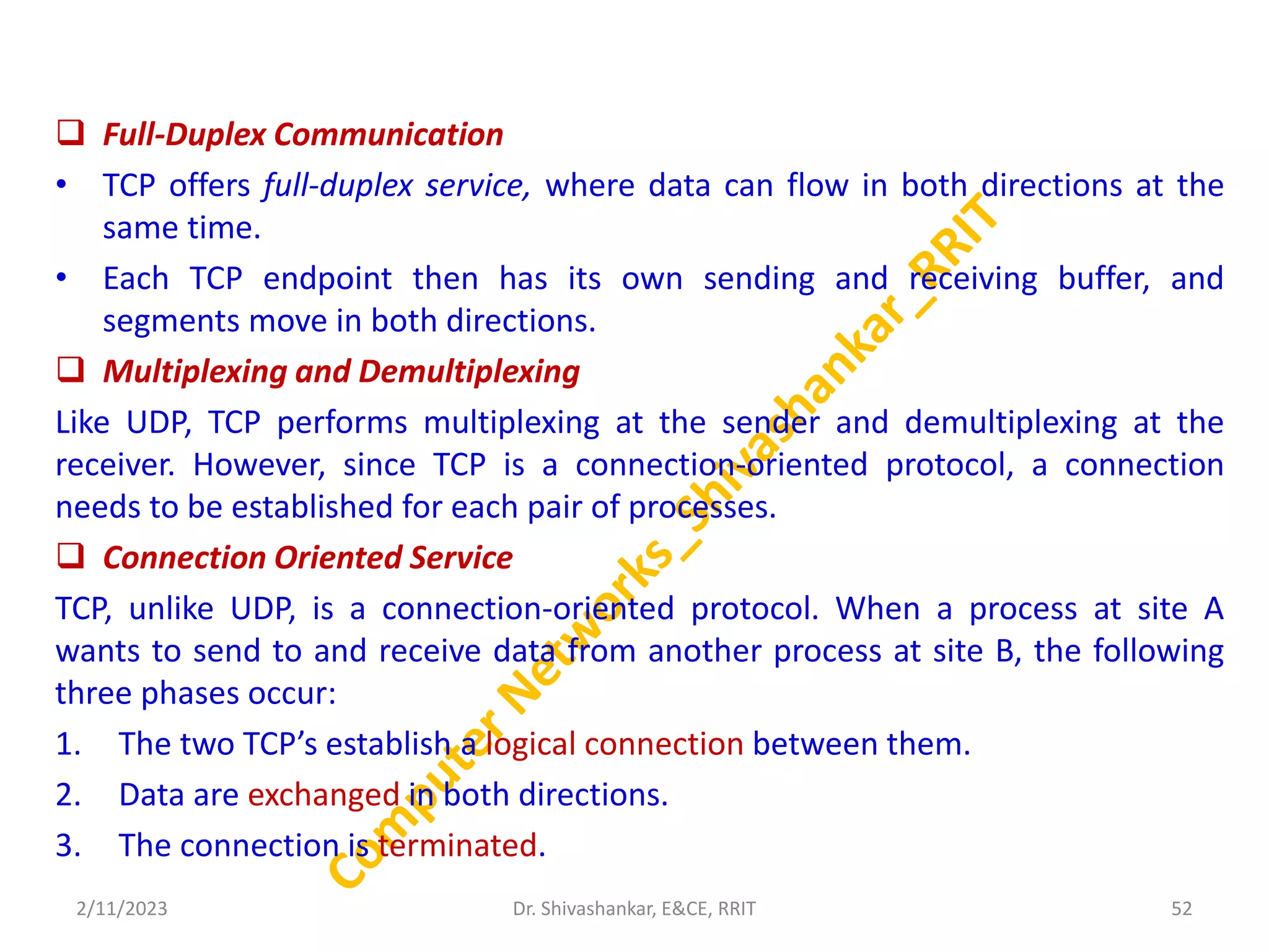  Full-Duplex Communication
• TCP offers full-duplex service, where data can flow in both directions at the
same time.
• Each TCP endpoint then has its own sending and receiving buffer, and
segments move in both directions.
 Multiplexing and Demultiplexing
Like UDP, TCP performs multiplexing at the sender and demultiplexing at the
receiver. However, since TCP is a connection-oriented protocol, a connection
needs to be established for each pair of processes.
 Connection Oriented Service
TCP, unlike UDP, is a connection-oriented protocol. When a process at site A
wants to send to and receive data from another process at site B, the following
three phases occur:
1. The two TCP’s establish a logical connection between them.
2. Data are exchanged in both directions.
3. The connection is terminated.
2/11/2023 52
Dr. Shivashankar, E&CE, RRIT
 