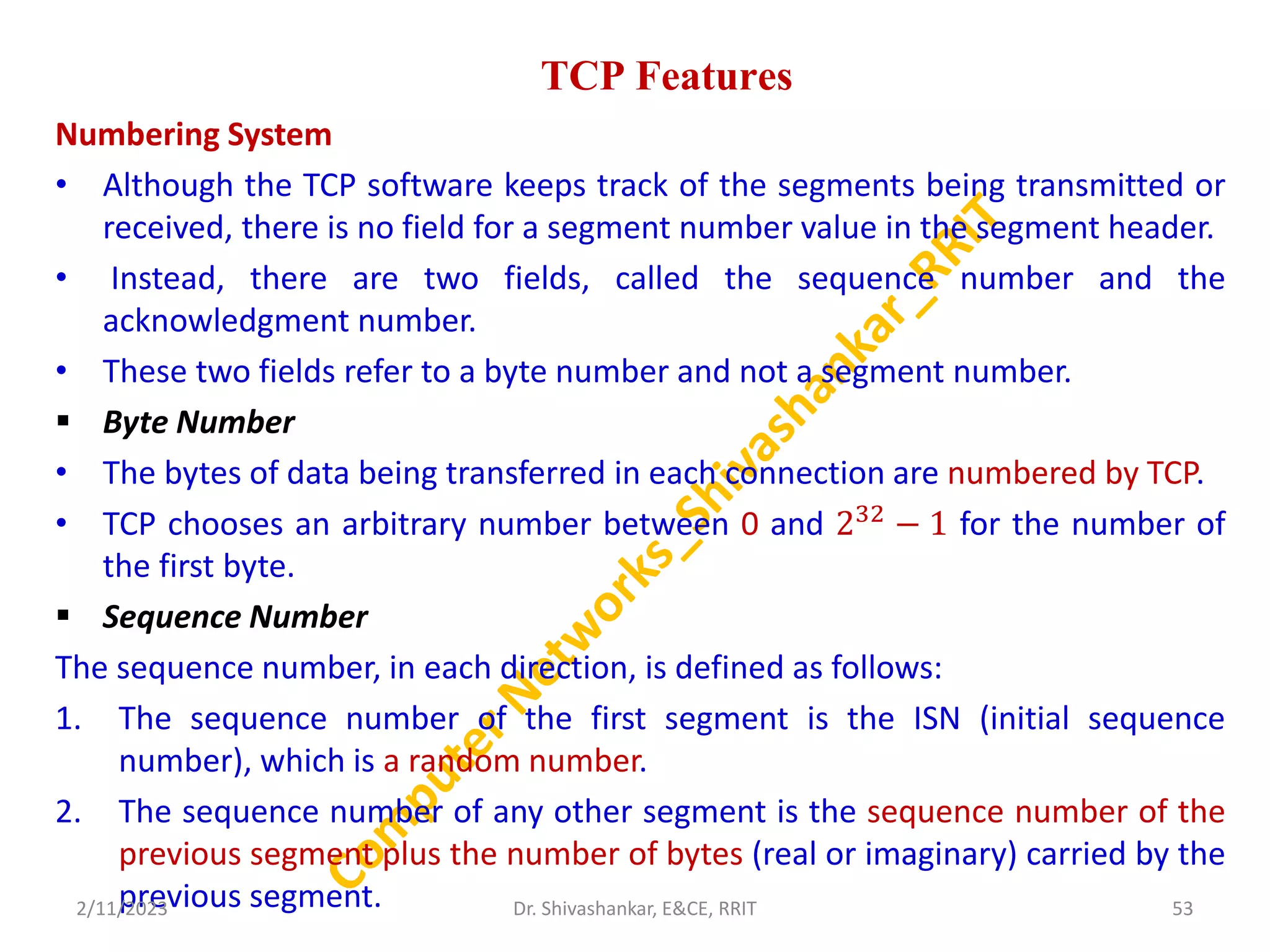 TCP Features
Numbering System
• Although the TCP software keeps track of the segments being transmitted or
received, there is no field for a segment number value in the segment header.
• Instead, there are two fields, called the sequence number and the
acknowledgment number.
• These two fields refer to a byte number and not a segment number.
 Byte Number
• The bytes of data being transferred in each connection are numbered by TCP.
• TCP chooses an arbitrary number between 0 and 232
− 1 for the number of
the first byte.
 Sequence Number
The sequence number, in each direction, is defined as follows:
1. The sequence number of the first segment is the ISN (initial sequence
number), which is a random number.
2. The sequence number of any other segment is the sequence number of the
previous segment plus the number of bytes (real or imaginary) carried by the
previous segment.
2/11/2023 53
Dr. Shivashankar, E&CE, RRIT
 