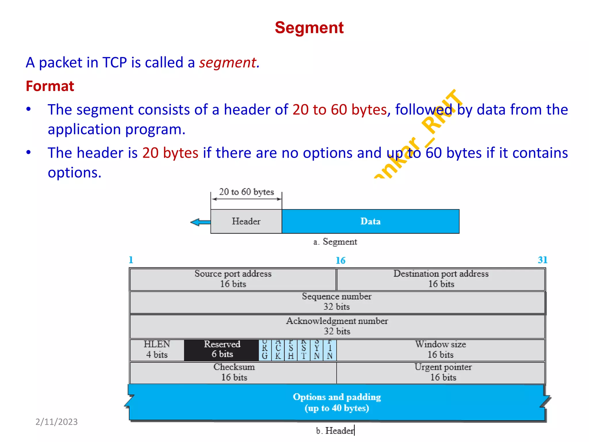 Segment
A packet in TCP is called a segment.
Format
• The segment consists of a header of 20 to 60 bytes, followed by data from the
application program.
• The header is 20 bytes if there are no options and up to 60 bytes if it contains
options.
2/11/2023 54
Dr. Shivashankar, E&CE, RRIT
 