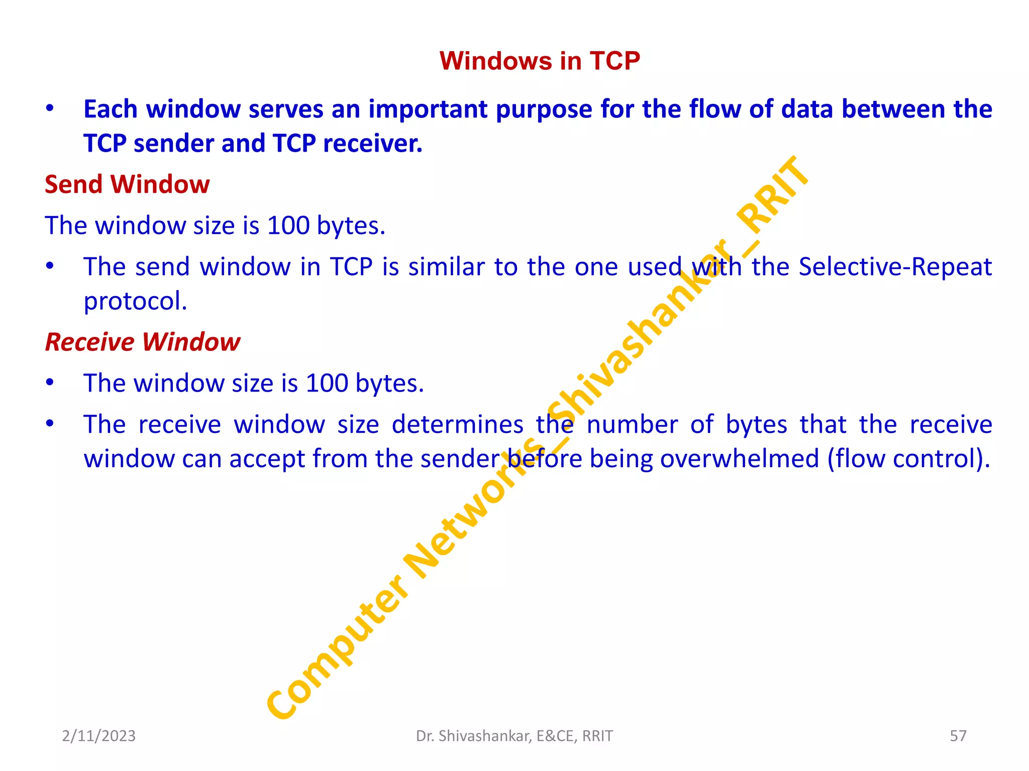 Windows in TCP
• Each window serves an important purpose for the flow of data between the
TCP sender and TCP receiver.
Send Window
The window size is 100 bytes.
• The send window in TCP is similar to the one used with the Selective-Repeat
protocol.
Receive Window
• The window size is 100 bytes.
• The receive window size determines the number of bytes that the receive
window can accept from the sender before being overwhelmed (flow control).
2/11/2023 57
Dr. Shivashankar, E&CE, RRIT
 