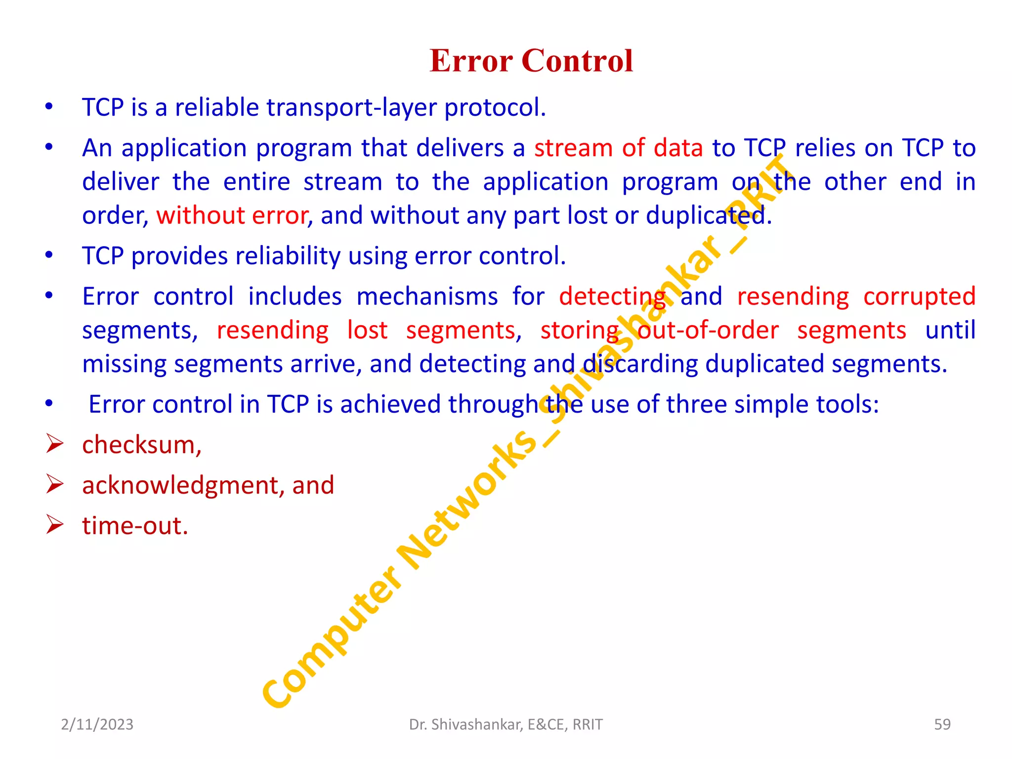 Error Control
• TCP is a reliable transport-layer protocol.
• An application program that delivers a stream of data to TCP relies on TCP to
deliver the entire stream to the application program on the other end in
order, without error, and without any part lost or duplicated.
• TCP provides reliability using error control.
• Error control includes mechanisms for detecting and resending corrupted
segments, resending lost segments, storing out-of-order segments until
missing segments arrive, and detecting and discarding duplicated segments.
• Error control in TCP is achieved through the use of three simple tools:
 checksum,
 acknowledgment, and
 time-out.
2/11/2023 59
Dr. Shivashankar, E&CE, RRIT
 