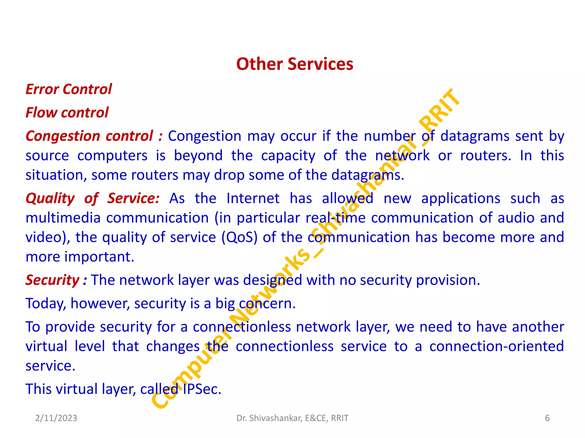 Other Services
Error Control
Flow control
Congestion control : Congestion may occur if the number of datagrams sent by
source computers is beyond the capacity of the network or routers. In this
situation, some routers may drop some of the datagrams.
Quality of Service: As the Internet has allowed new applications such as
multimedia communication (in particular real-time communication of audio and
video), the quality of service (QoS) of the communication has become more and
more important.
Security : The network layer was designed with no security provision.
Today, however, security is a big concern.
To provide security for a connectionless network layer, we need to have another
virtual level that changes the connectionless service to a connection-oriented
service.
This virtual layer, called IPSec.
2/11/2023 6
Dr. Shivashankar, E&CE, RRIT
 