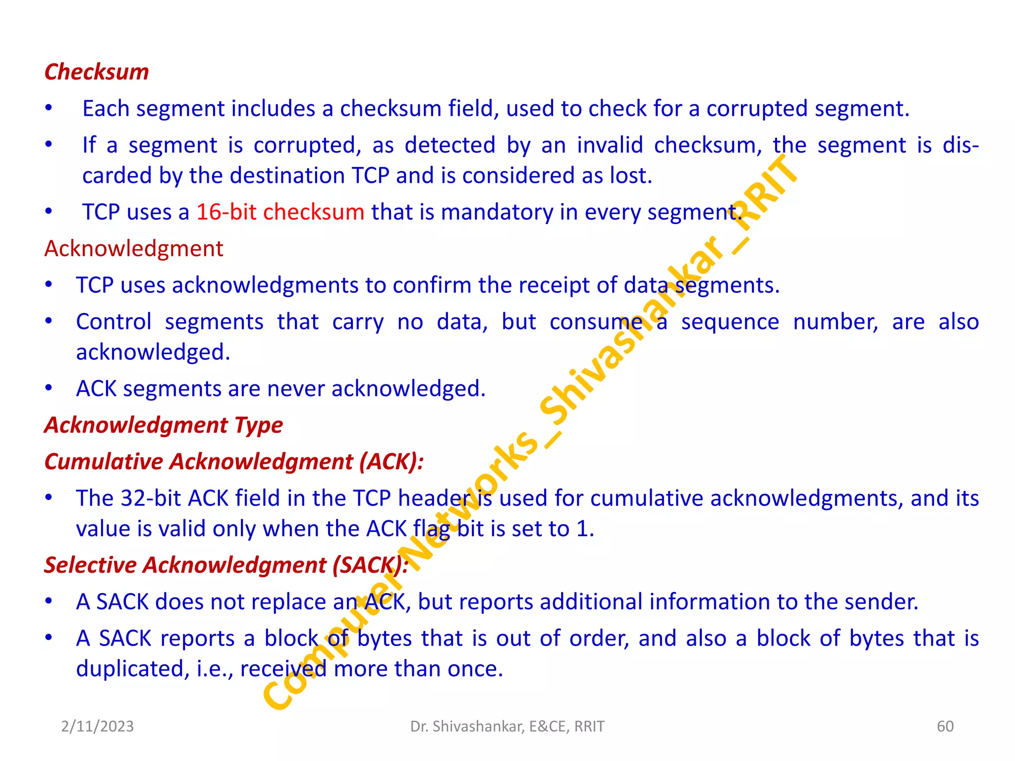 Checksum
• Each segment includes a checksum field, used to check for a corrupted segment.
• If a segment is corrupted, as detected by an invalid checksum, the segment is dis-
carded by the destination TCP and is considered as lost.
• TCP uses a 16-bit checksum that is mandatory in every segment.
Acknowledgment
• TCP uses acknowledgments to confirm the receipt of data segments.
• Control segments that carry no data, but consume a sequence number, are also
acknowledged.
• ACK segments are never acknowledged.
Acknowledgment Type
Cumulative Acknowledgment (ACK):
• The 32-bit ACK field in the TCP header is used for cumulative acknowledgments, and its
value is valid only when the ACK flag bit is set to 1.
Selective Acknowledgment (SACK):
• A SACK does not replace an ACK, but reports additional information to the sender.
• A SACK reports a block of bytes that is out of order, and also a block of bytes that is
duplicated, i.e., received more than once.
2/11/2023 60
Dr. Shivashankar, E&CE, RRIT
 