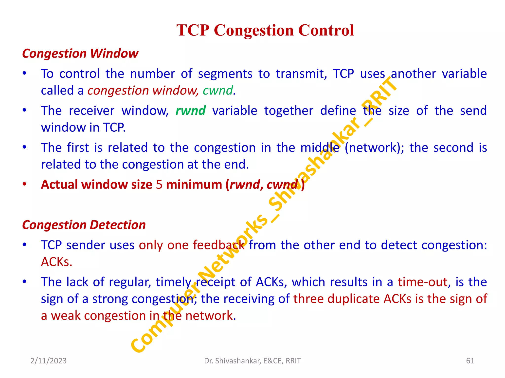 TCP Congestion Control
Congestion Window
• To control the number of segments to transmit, TCP uses another variable
called a congestion window, cwnd.
• The receiver window, rwnd variable together define the size of the send
window in TCP.
• The first is related to the congestion in the middle (network); the second is
related to the congestion at the end.
• Actual window size 5 minimum (rwnd, cwnd )
Congestion Detection
• TCP sender uses only one feedback from the other end to detect congestion:
ACKs.
• The lack of regular, timely receipt of ACKs, which results in a time-out, is the
sign of a strong congestion; the receiving of three duplicate ACKs is the sign of
a weak congestion in the network.
2/11/2023 61
Dr. Shivashankar, E&CE, RRIT
 