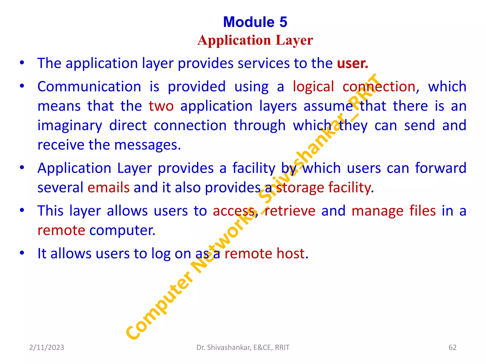 Module 5
Application Layer
• The application layer provides services to the user.
• Communication is provided using a logical connection, which
means that the two application layers assume that there is an
imaginary direct connection through which they can send and
receive the messages.
• Application Layer provides a facility by which users can forward
several emails and it also provides a storage facility.
• This layer allows users to access, retrieve and manage files in a
remote computer.
• It allows users to log on as a remote host.
2/11/2023 62
Dr. Shivashankar, E&CE, RRIT
 