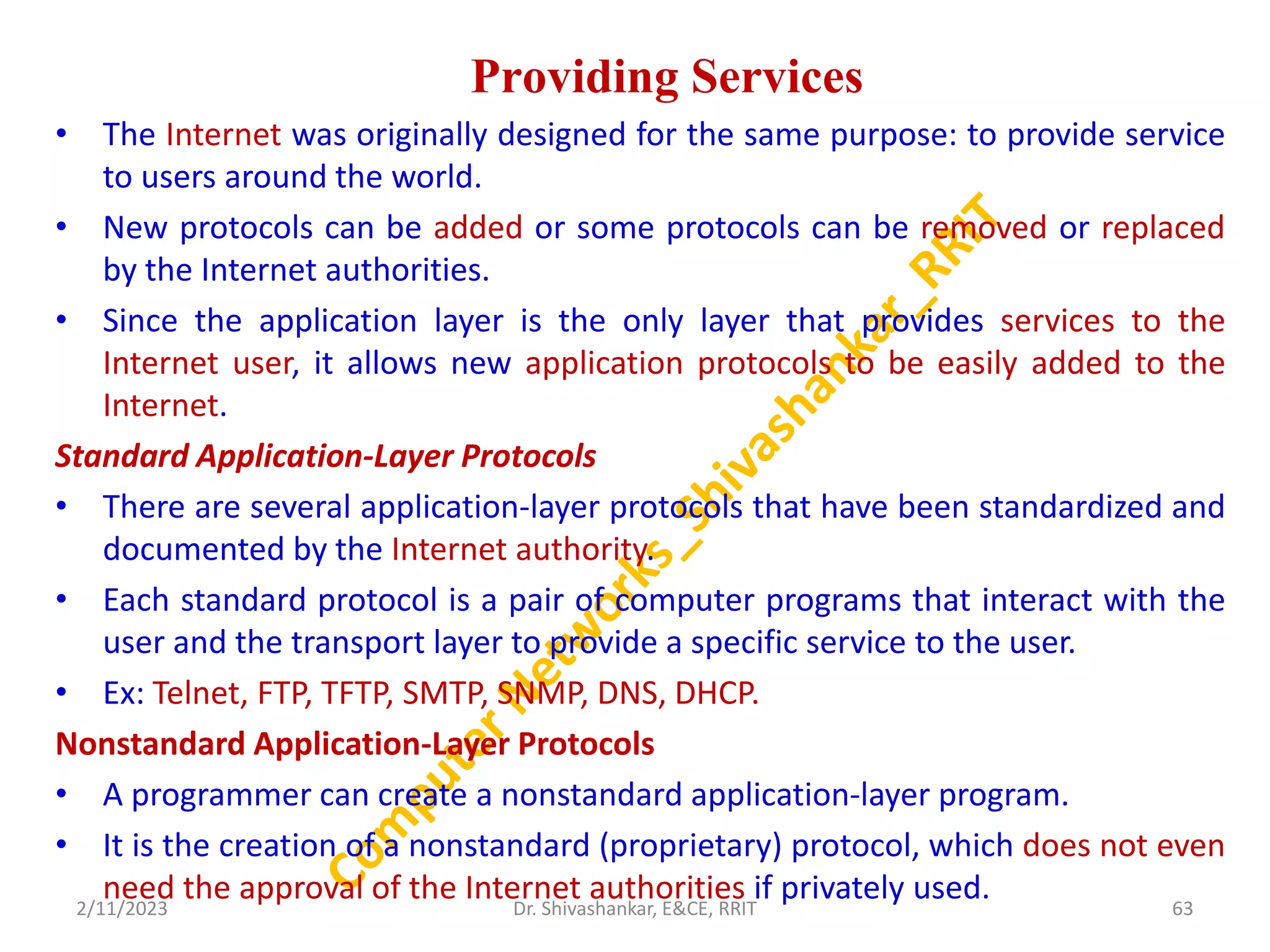 Providing Services
• The Internet was originally designed for the same purpose: to provide service
to users around the world.
• New protocols can be added or some protocols can be removed or replaced
by the Internet authorities.
• Since the application layer is the only layer that provides services to the
Internet user, it allows new application protocols to be easily added to the
Internet.
Standard Application-Layer Protocols
• There are several application-layer protocols that have been standardized and
documented by the Internet authority.
• Each standard protocol is a pair of computer programs that interact with the
user and the transport layer to provide a specific service to the user.
• Ex: Telnet, FTP, TFTP, SMTP, SNMP, DNS, DHCP.
Nonstandard Application-Layer Protocols
• A programmer can create a nonstandard application-layer program.
• It is the creation of a nonstandard (proprietary) protocol, which does not even
need the approval of the Internet authorities if privately used.
2/11/2023 63
Dr. Shivashankar, E&CE, RRIT
 