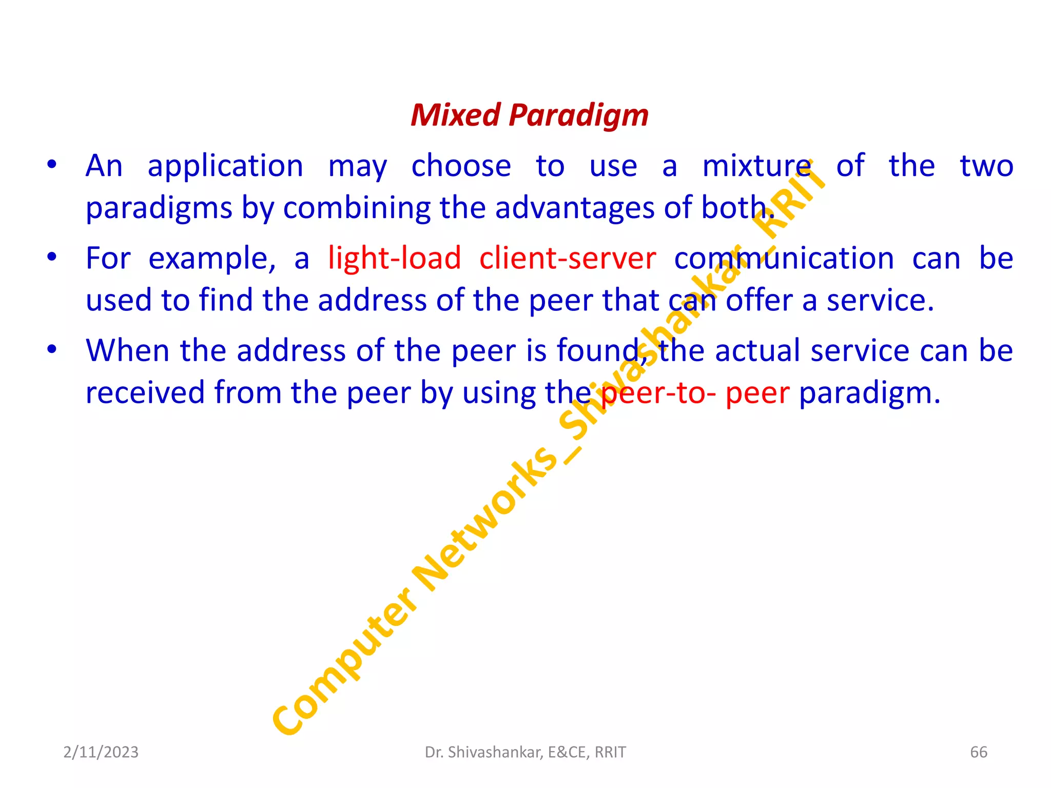 Mixed Paradigm
• An application may choose to use a mixture of the two
paradigms by combining the advantages of both.
• For example, a light-load client-server communication can be
used to find the address of the peer that can offer a service.
• When the address of the peer is found, the actual service can be
received from the peer by using the peer-to- peer paradigm.
2/11/2023 66
Dr. Shivashankar, E&CE, RRIT
 