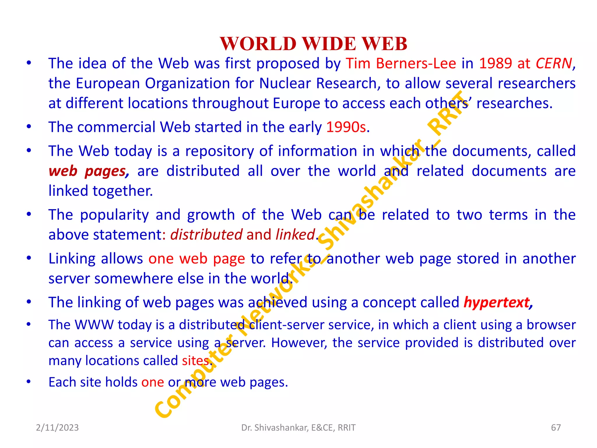 WORLD WIDE WEB
• The idea of the Web was first proposed by Tim Berners-Lee in 1989 at CERN,
the European Organization for Nuclear Research, to allow several researchers
at different locations throughout Europe to access each others’ researches.
• The commercial Web started in the early 1990s.
• The Web today is a repository of information in which the documents, called
web pages, are distributed all over the world and related documents are
linked together.
• The popularity and growth of the Web can be related to two terms in the
above statement: distributed and linked.
• Linking allows one web page to refer to another web page stored in another
server somewhere else in the world.
• The linking of web pages was achieved using a concept called hypertext,
• The WWW today is a distributed client-server service, in which a client using a browser
can access a service using a server. However, the service provided is distributed over
many locations called sites.
• Each site holds one or more web pages.
2/11/2023 67
Dr. Shivashankar, E&CE, RRIT
 