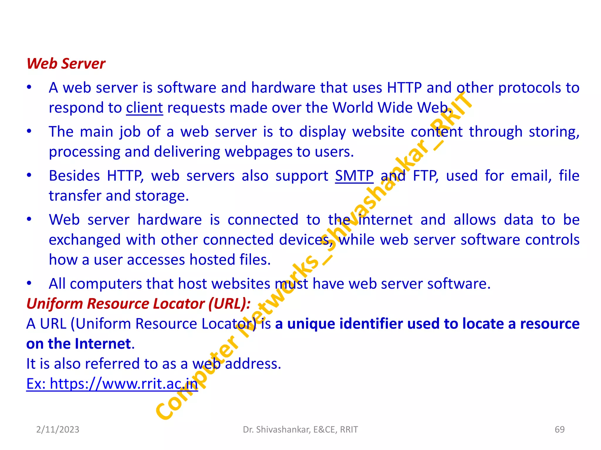 Web Server
• A web server is software and hardware that uses HTTP and other protocols to
respond to client requests made over the World Wide Web.
• The main job of a web server is to display website content through storing,
processing and delivering webpages to users.
• Besides HTTP, web servers also support SMTP and FTP, used for email, file
transfer and storage.
• Web server hardware is connected to the internet and allows data to be
exchanged with other connected devices, while web server software controls
how a user accesses hosted files.
• All computers that host websites must have web server software.
Uniform Resource Locator (URL):
A URL (Uniform Resource Locator) is a unique identifier used to locate a resource
on the Internet.
It is also referred to as a web address.
Ex: https://www.rrit.ac.in
2/11/2023 69
Dr. Shivashankar, E&CE, RRIT
 