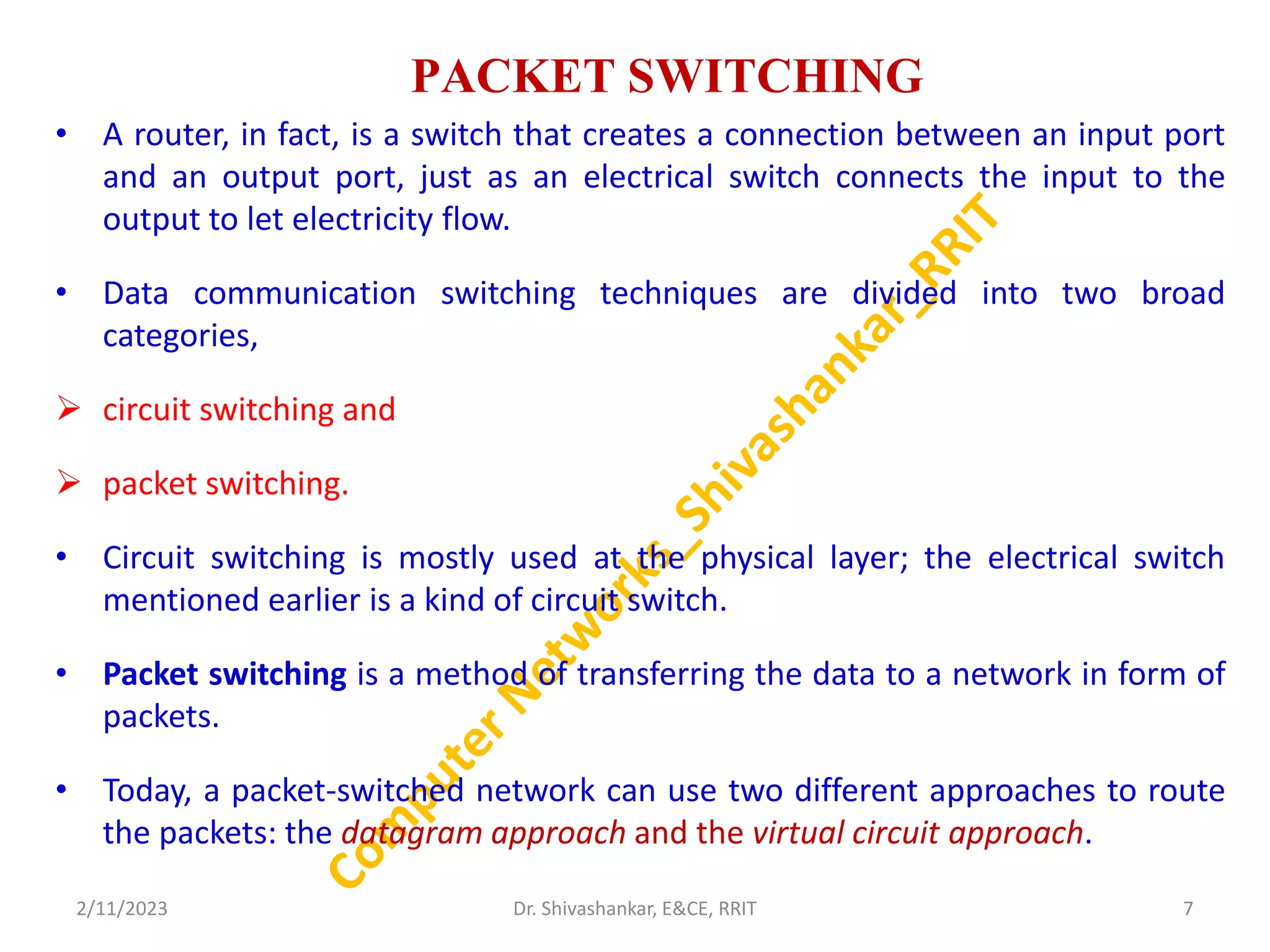 PACKET SWITCHING
• A router, in fact, is a switch that creates a connection between an input port
and an output port, just as an electrical switch connects the input to the
output to let electricity flow.
• Data communication switching techniques are divided into two broad
categories,
 circuit switching and
 packet switching.
• Circuit switching is mostly used at the physical layer; the electrical switch
mentioned earlier is a kind of circuit switch.
• Packet switching is a method of transferring the data to a network in form of
packets.
• Today, a packet-switched network can use two different approaches to route
the packets: the datagram approach and the virtual circuit approach.
2/11/2023 7
Dr. Shivashankar, E&CE, RRIT
 