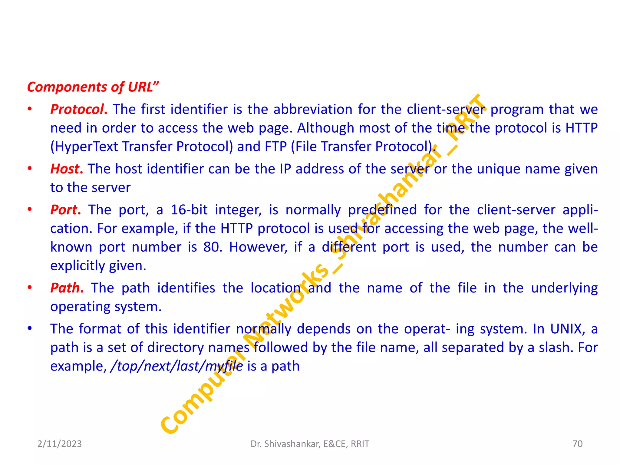 Components of URL”
• Protocol. The first identifier is the abbreviation for the client-server program that we
need in order to access the web page. Although most of the time the protocol is HTTP
(HyperText Transfer Protocol) and FTP (File Transfer Protocol).
• Host. The host identifier can be the IP address of the server or the unique name given
to the server
• Port. The port, a 16-bit integer, is normally predefined for the client-server appli-
cation. For example, if the HTTP protocol is used for accessing the web page, the well-
known port number is 80. However, if a different port is used, the number can be
explicitly given.
• Path. The path identifies the location and the name of the file in the underlying
operating system.
• The format of this identifier normally depends on the operat- ing system. In UNIX, a
path is a set of directory names followed by the file name, all separated by a slash. For
example, /top/next/last/myfile is a path
2/11/2023 70
Dr. Shivashankar, E&CE, RRIT
 