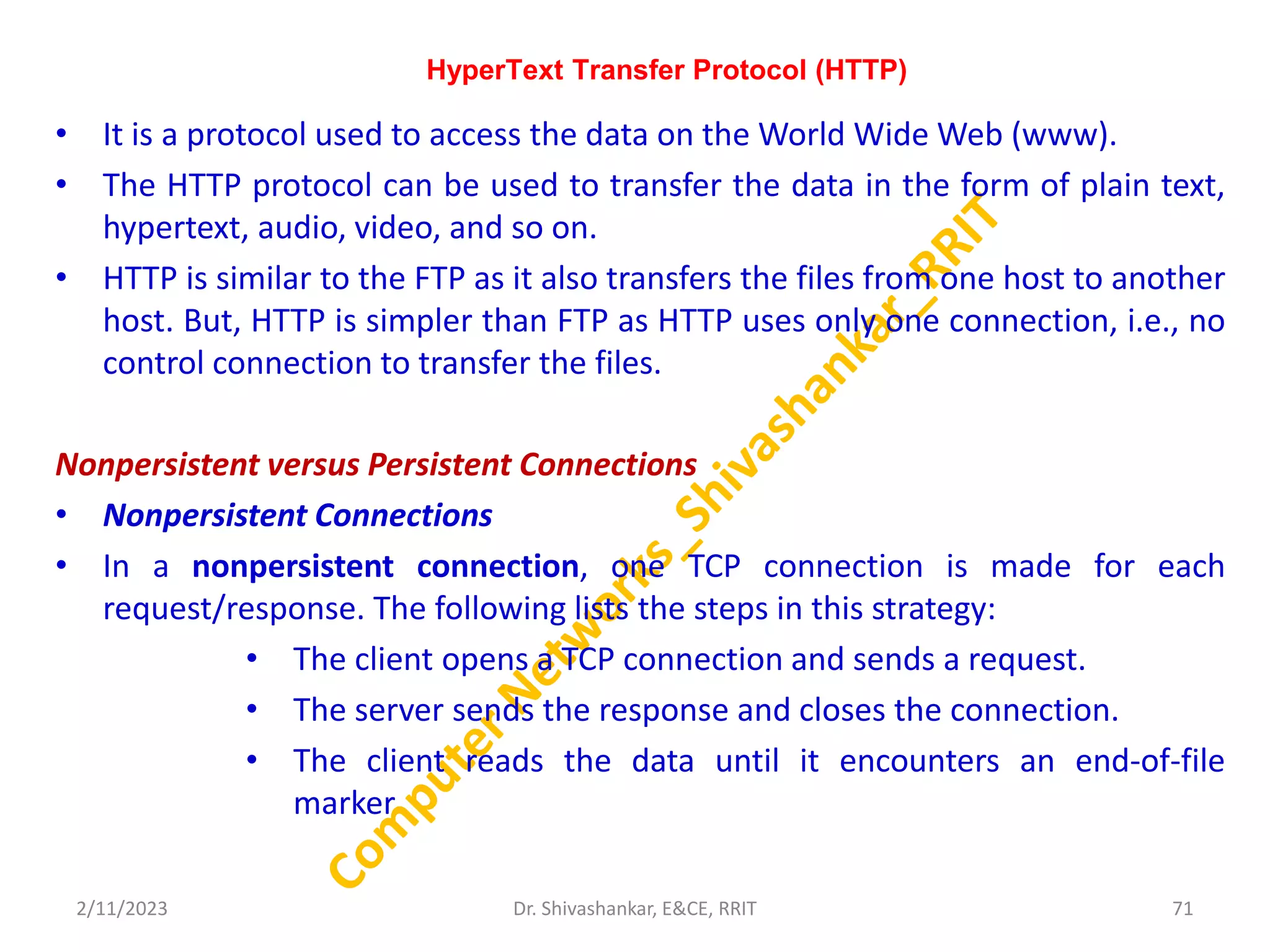 HyperText Transfer Protocol (HTTP)
• It is a protocol used to access the data on the World Wide Web (www).
• The HTTP protocol can be used to transfer the data in the form of plain text,
hypertext, audio, video, and so on.
• HTTP is similar to the FTP as it also transfers the files from one host to another
host. But, HTTP is simpler than FTP as HTTP uses only one connection, i.e., no
control connection to transfer the files.
Nonpersistent versus Persistent Connections
• Nonpersistent Connections
• In a nonpersistent connection, one TCP connection is made for each
request/response. The following lists the steps in this strategy:
• The client opens a TCP connection and sends a request.
• The server sends the response and closes the connection.
• The client reads the data until it encounters an end-of-file
marker
2/11/2023 71
Dr. Shivashankar, E&CE, RRIT
 