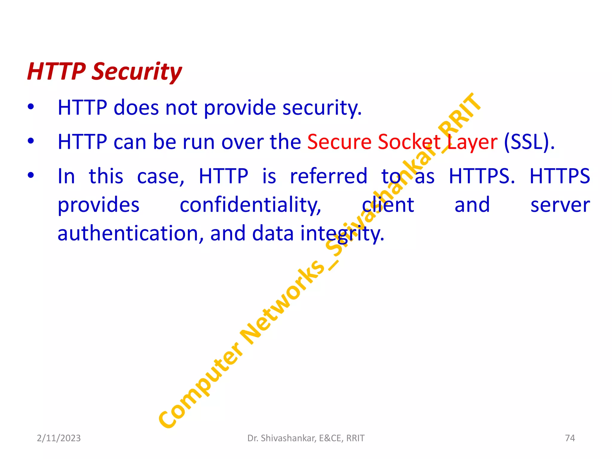 HTTP Security
• HTTP does not provide security.
• HTTP can be run over the Secure Socket Layer (SSL).
• In this case, HTTP is referred to as HTTPS. HTTPS
provides confidentiality, client and server
authentication, and data integrity.
2/11/2023 74
Dr. Shivashankar, E&CE, RRIT
 