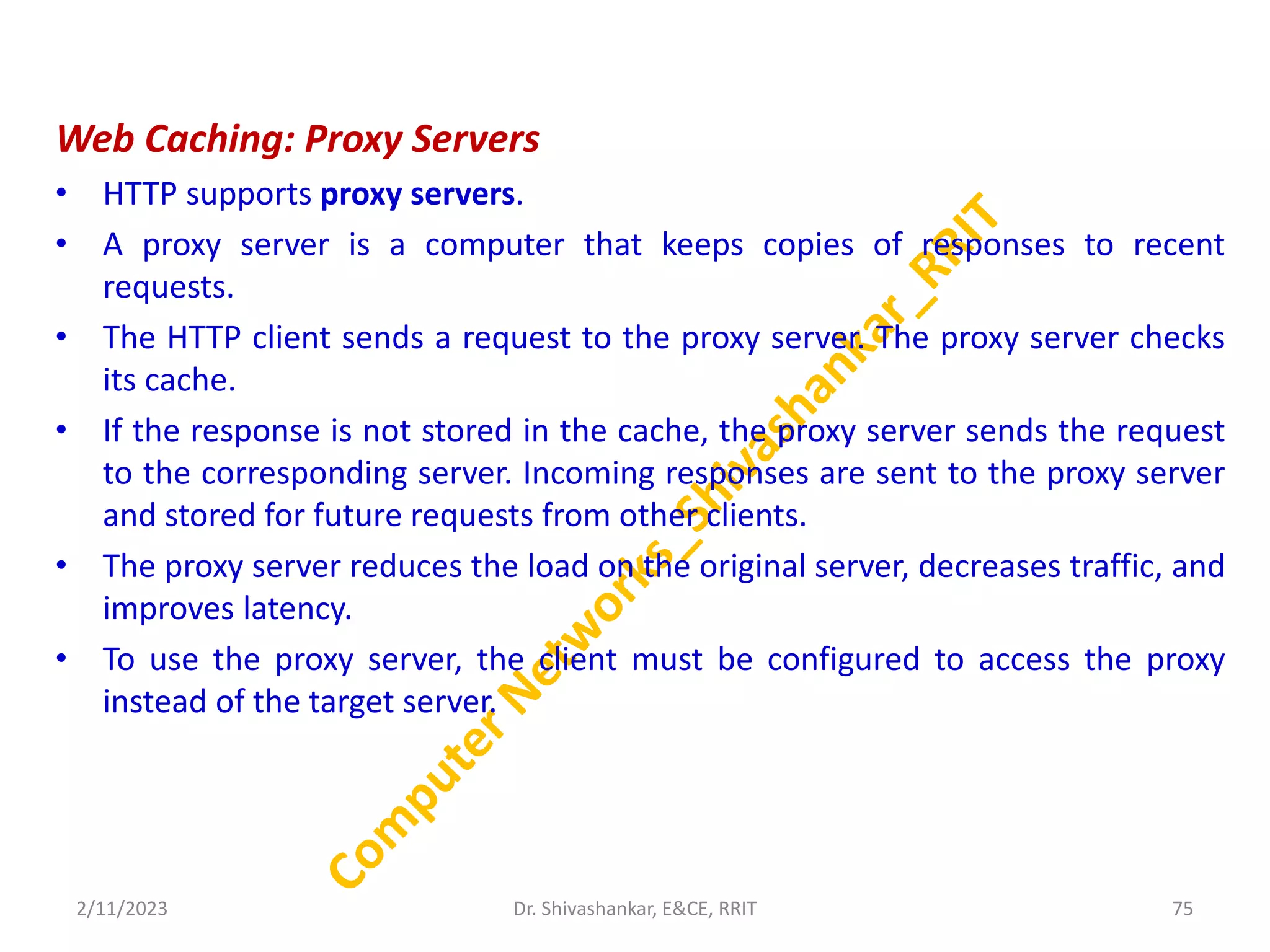 Web Caching: Proxy Servers
• HTTP supports proxy servers.
• A proxy server is a computer that keeps copies of responses to recent
requests.
• The HTTP client sends a request to the proxy server. The proxy server checks
its cache.
• If the response is not stored in the cache, the proxy server sends the request
to the corresponding server. Incoming responses are sent to the proxy server
and stored for future requests from other clients.
• The proxy server reduces the load on the original server, decreases traffic, and
improves latency.
• To use the proxy server, the client must be configured to access the proxy
instead of the target server.
2/11/2023 75
Dr. Shivashankar, E&CE, RRIT
 