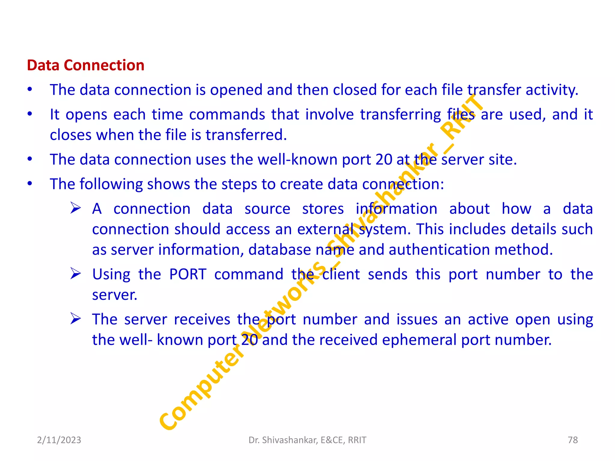 Data Connection
• The data connection is opened and then closed for each file transfer activity.
• It opens each time commands that involve transferring files are used, and it
closes when the file is transferred.
• The data connection uses the well-known port 20 at the server site.
• The following shows the steps to create data connection:
 A connection data source stores information about how a data
connection should access an external system. This includes details such
as server information, database name and authentication method.
 Using the PORT command the client sends this port number to the
server.
 The server receives the port number and issues an active open using
the well- known port 20 and the received ephemeral port number.
2/11/2023 78
Dr. Shivashankar, E&CE, RRIT
 