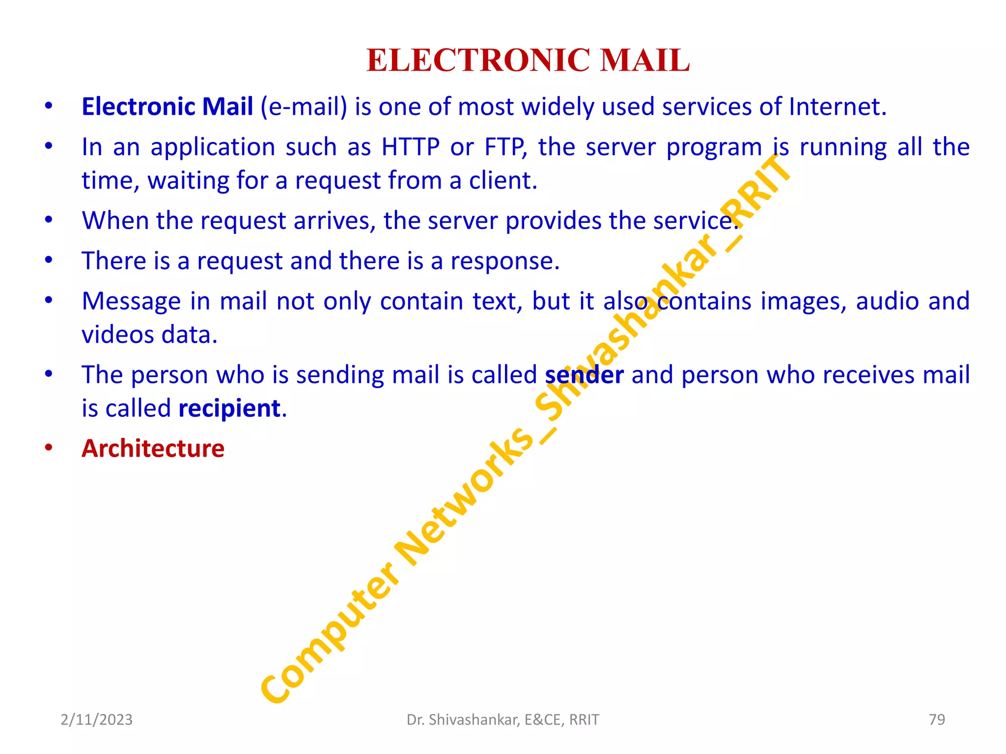 ELECTRONIC MAIL
• Electronic Mail (e-mail) is one of most widely used services of Internet.
• In an application such as HTTP or FTP, the server program is running all the
time, waiting for a request from a client.
• When the request arrives, the server provides the service.
• There is a request and there is a response.
• Message in mail not only contain text, but it also contains images, audio and
videos data.
• The person who is sending mail is called sender and person who receives mail
is called recipient.
• Architecture
2/11/2023 79
Dr. Shivashankar, E&CE, RRIT
 