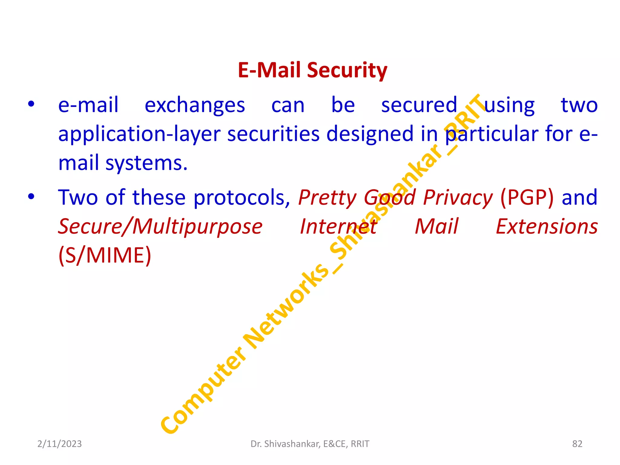 E-Mail Security
• e-mail exchanges can be secured using two
application-layer securities designed in particular for e-
mail systems.
• Two of these protocols, Pretty Good Privacy (PGP) and
Secure/Multipurpose Internet Mail Extensions
(S/MIME)
2/11/2023 82
Dr. Shivashankar, E&CE, RRIT
 