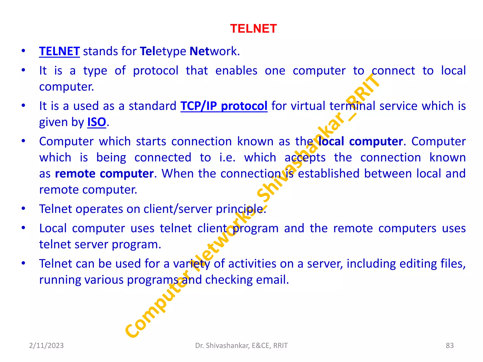 TELNET
• TELNET stands for Teletype Network.
• It is a type of protocol that enables one computer to connect to local
computer.
• It is a used as a standard TCP/IP protocol for virtual terminal service which is
given by ISO.
• Computer which starts connection known as the local computer. Computer
which is being connected to i.e. which accepts the connection known
as remote computer. When the connection is established between local and
remote computer.
• Telnet operates on client/server principle.
• Local computer uses telnet client program and the remote computers uses
telnet server program.
• Telnet can be used for a variety of activities on a server, including editing files,
running various programs and checking email.
2/11/2023 83
Dr. Shivashankar, E&CE, RRIT
 