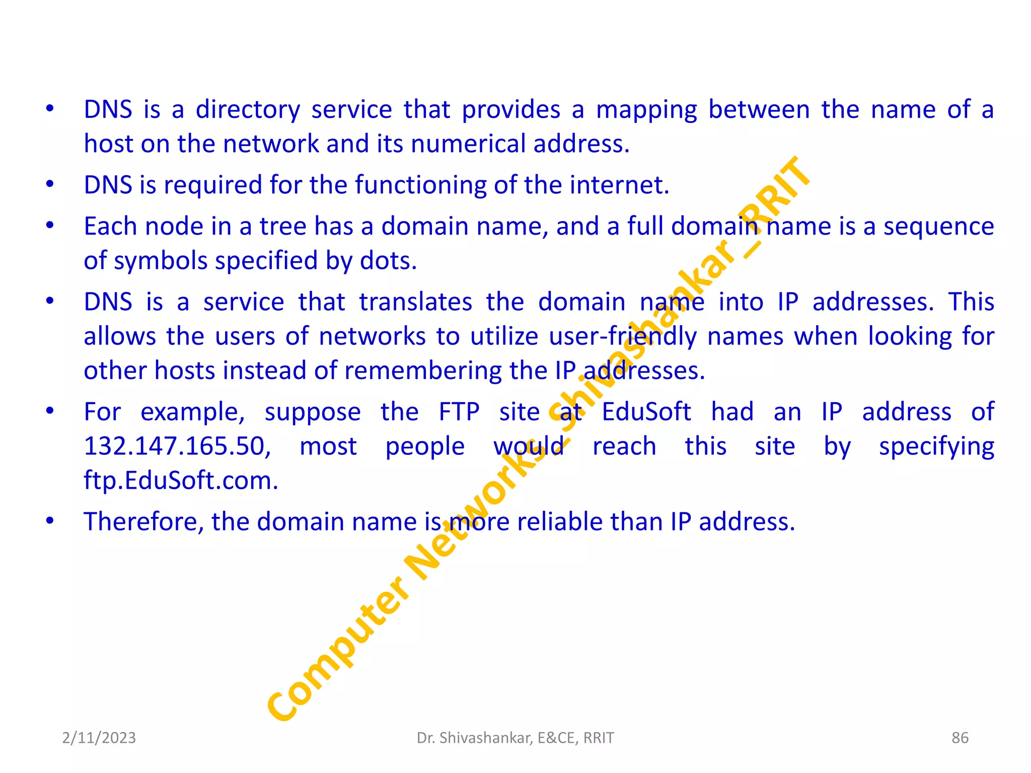 • DNS is a directory service that provides a mapping between the name of a
host on the network and its numerical address.
• DNS is required for the functioning of the internet.
• Each node in a tree has a domain name, and a full domain name is a sequence
of symbols specified by dots.
• DNS is a service that translates the domain name into IP addresses. This
allows the users of networks to utilize user-friendly names when looking for
other hosts instead of remembering the IP addresses.
• For example, suppose the FTP site at EduSoft had an IP address of
132.147.165.50, most people would reach this site by specifying
ftp.EduSoft.com.
• Therefore, the domain name is more reliable than IP address.
2/11/2023 86
Dr. Shivashankar, E&CE, RRIT
 