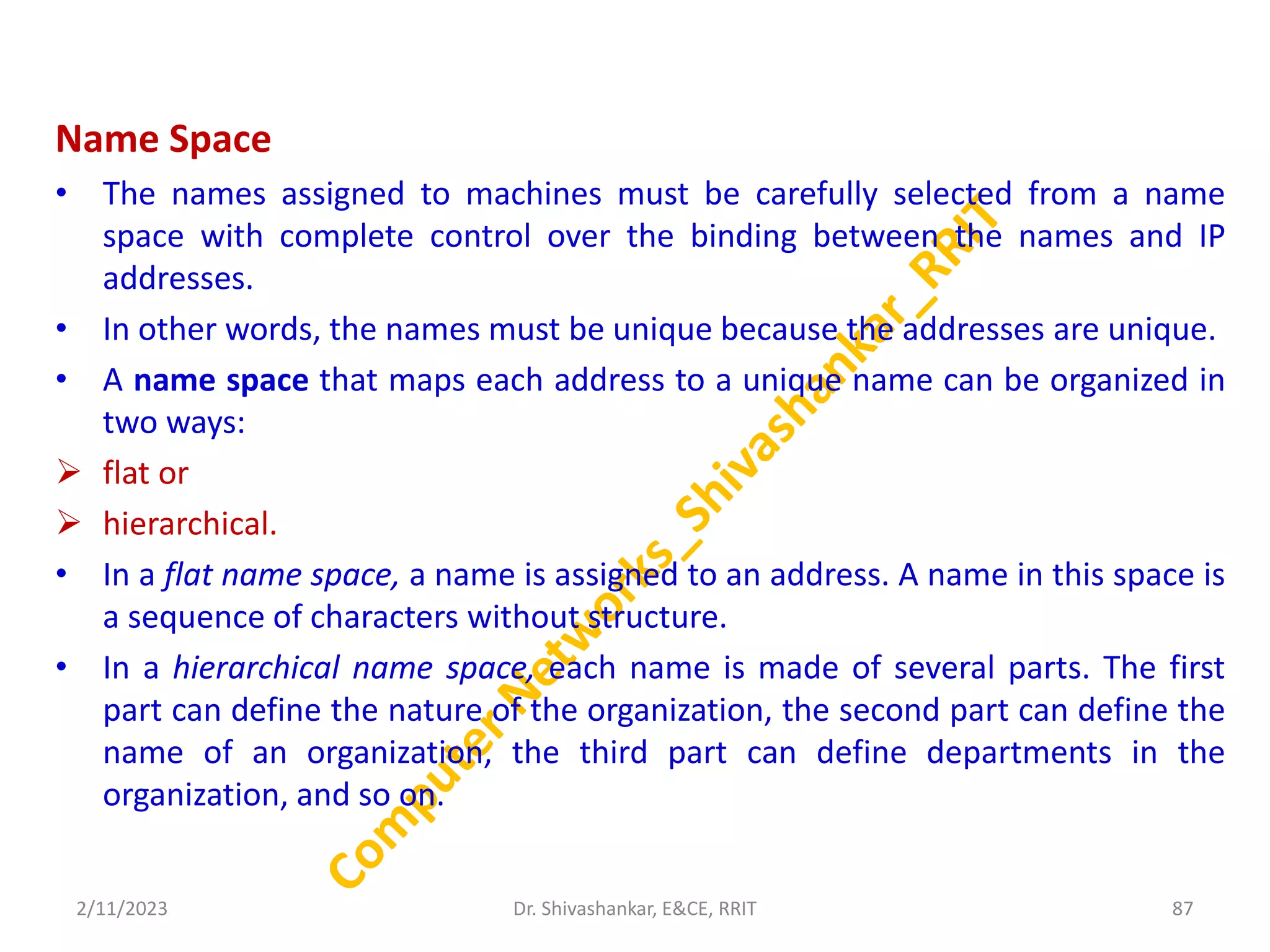 Name Space
• The names assigned to machines must be carefully selected from a name
space with complete control over the binding between the names and IP
addresses.
• In other words, the names must be unique because the addresses are unique.
• A name space that maps each address to a unique name can be organized in
two ways:
 flat or
 hierarchical.
• In a flat name space, a name is assigned to an address. A name in this space is
a sequence of characters without structure.
• In a hierarchical name space, each name is made of several parts. The first
part can define the nature of the organization, the second part can define the
name of an organization, the third part can define departments in the
organization, and so on.
2/11/2023 87
Dr. Shivashankar, E&CE, RRIT
 
