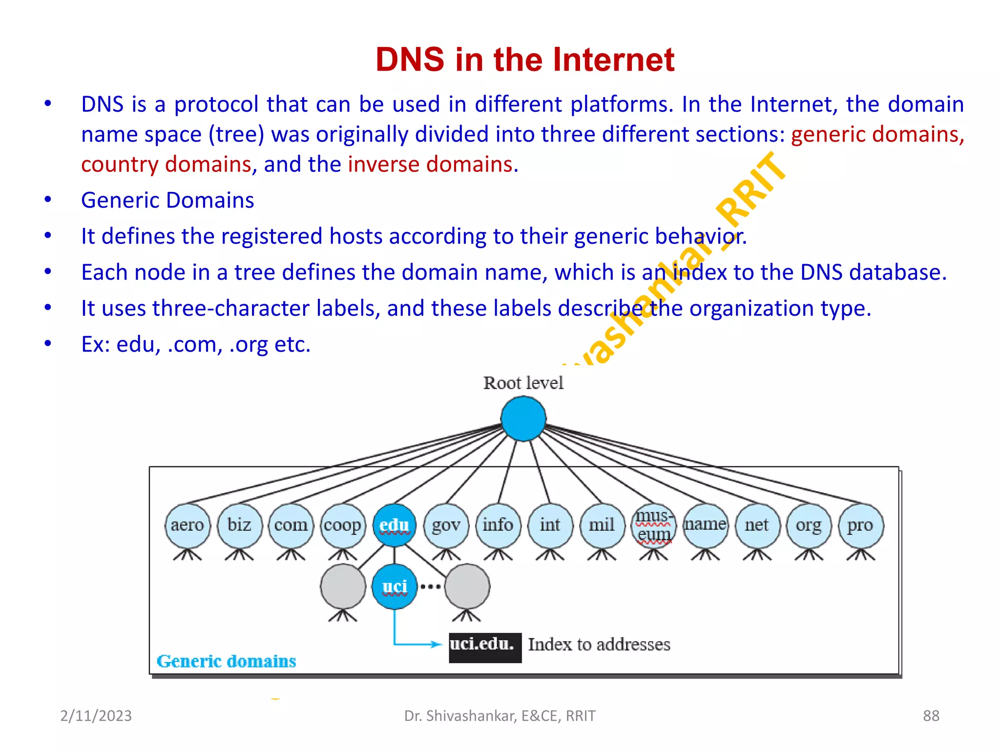 DNS in the Internet
• DNS is a protocol that can be used in different platforms. In the Internet, the domain
name space (tree) was originally divided into three different sections: generic domains,
country domains, and the inverse domains.
• Generic Domains
• It defines the registered hosts according to their generic behavior.
• Each node in a tree defines the domain name, which is an index to the DNS database.
• It uses three-character labels, and these labels describe the organization type.
• Ex: edu, .com, .org etc.
2/11/2023 88
Dr. Shivashankar, E&CE, RRIT
 