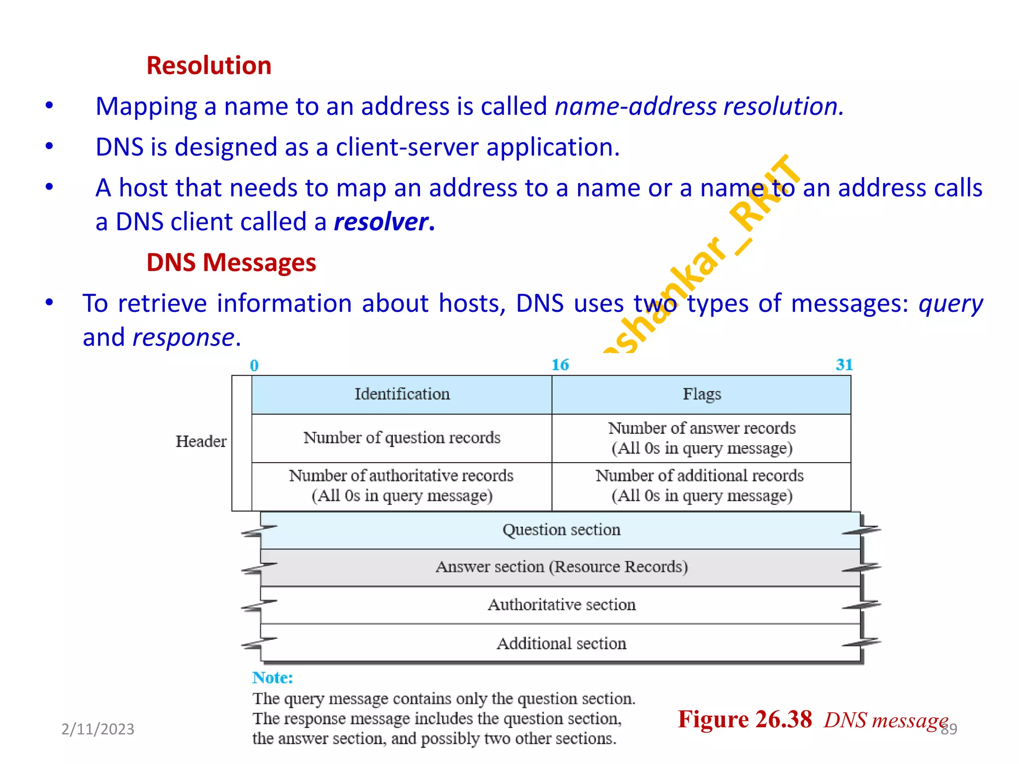 Resolution
• Mapping a name to an address is called name-address resolution.
• DNS is designed as a client-server application.
• A host that needs to map an address to a name or a name to an address calls
a DNS client called a resolver.
DNS Messages
• To retrieve information about hosts, DNS uses two types of messages: query
and response.
2/11/2023 89
Dr. Shivashankar, E&CE, RRIT Figure 26.38 DNS message
 
