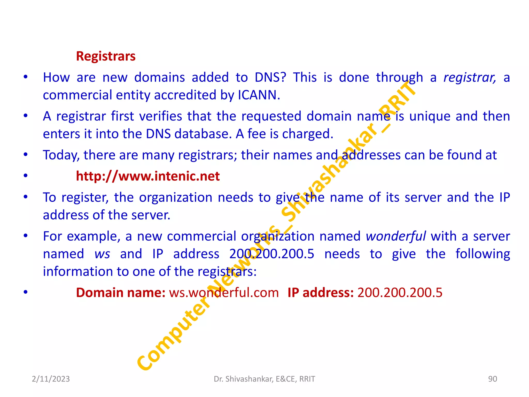 Registrars
• How are new domains added to DNS? This is done through a registrar, a
commercial entity accredited by ICANN.
• A registrar first verifies that the requested domain name is unique and then
enters it into the DNS database. A fee is charged.
• Today, there are many registrars; their names and addresses can be found at
• http://www.intenic.net
• To register, the organization needs to give the name of its server and the IP
address of the server.
• For example, a new commercial organization named wonderful with a server
named ws and IP address 200.200.200.5 needs to give the following
information to one of the registrars:
• Domain name: ws.wonderful.com IP address: 200.200.200.5
2/11/2023 90
Dr. Shivashankar, E&CE, RRIT
 
