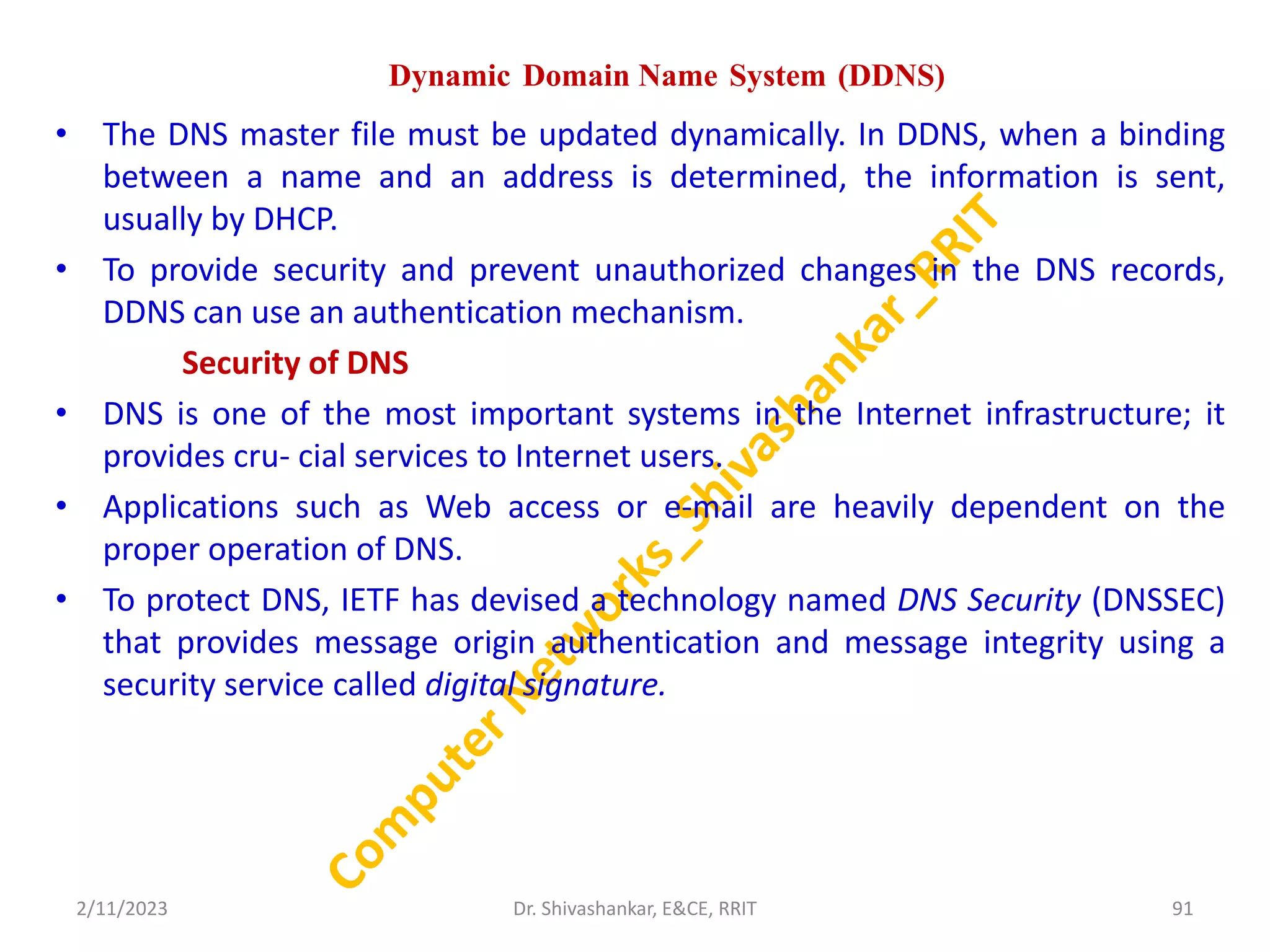 Dynamic Domain Name System (DDNS)
• The DNS master file must be updated dynamically. In DDNS, when a binding
between a name and an address is determined, the information is sent,
usually by DHCP.
• To provide security and prevent unauthorized changes in the DNS records,
DDNS can use an authentication mechanism.
Security of DNS
• DNS is one of the most important systems in the Internet infrastructure; it
provides cru- cial services to Internet users.
• Applications such as Web access or e-mail are heavily dependent on the
proper operation of DNS.
• To protect DNS, IETF has devised a technology named DNS Security (DNSSEC)
that provides message origin authentication and message integrity using a
security service called digital signature.
2/11/2023 91
Dr. Shivashankar, E&CE, RRIT
 