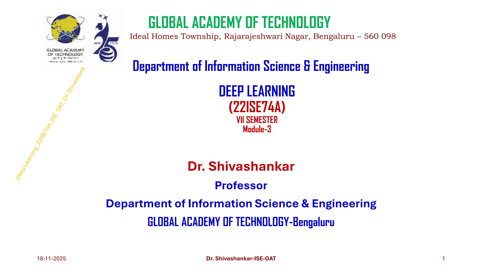 DEEP LEARNING
(22ISE74A)
VII SEMESTER
Module-3
Dr. Shivashankar
Professor
Department of Information Science & Engineering
GLOBAL ACADEMY OF TECHNOLOGY-Bengaluru
18-11-2025 1
GLOBAL ACADEMY OF TECHNOLOGY
Ideal Homes Township, Rajarajeshwari Nagar, Bengaluru – 560 098
Department of Information Science & Engineering
Dr. Shivashankar-ISE-GAT
 