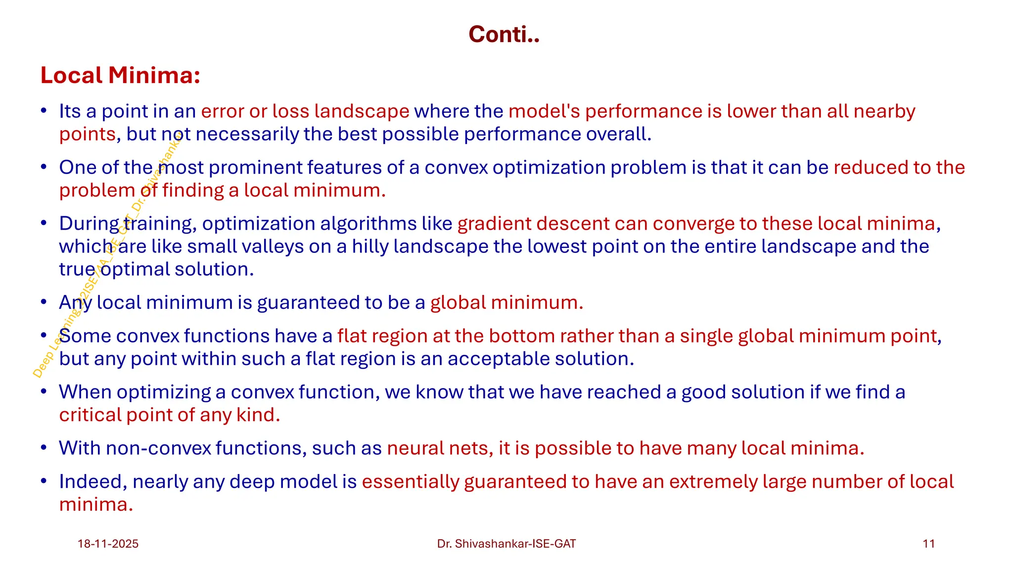 Conti..
Local Minima:
• Its a point in an error or loss landscape where the model's performance is lower than all nearby
points, but not necessarily the best possible performance overall.
• One of the most prominent features of a convex optimization problem is that it can be reduced to the
problem of finding a local minimum.
• During training, optimization algorithms like gradient descent can converge to these local minima,
which are like small valleys on a hilly landscape the lowest point on the entire landscape and the
true optimal solution.
• Any local minimum is guaranteed to be a global minimum.
• Some convex functions have a flat region at the bottom rather than a single global minimum point,
but any point within such a flat region is an acceptable solution.
• When optimizing a convex function, we know that we have reached a good solution if we find a
critical point of any kind.
• With non-convex functions, such as neural nets, it is possible to have many local minima.
• Indeed, nearly any deep model is essentially guaranteed to have an extremely large number of local
minima.
18-11-2025 11
Dr. Shivashankar-ISE-GAT
 