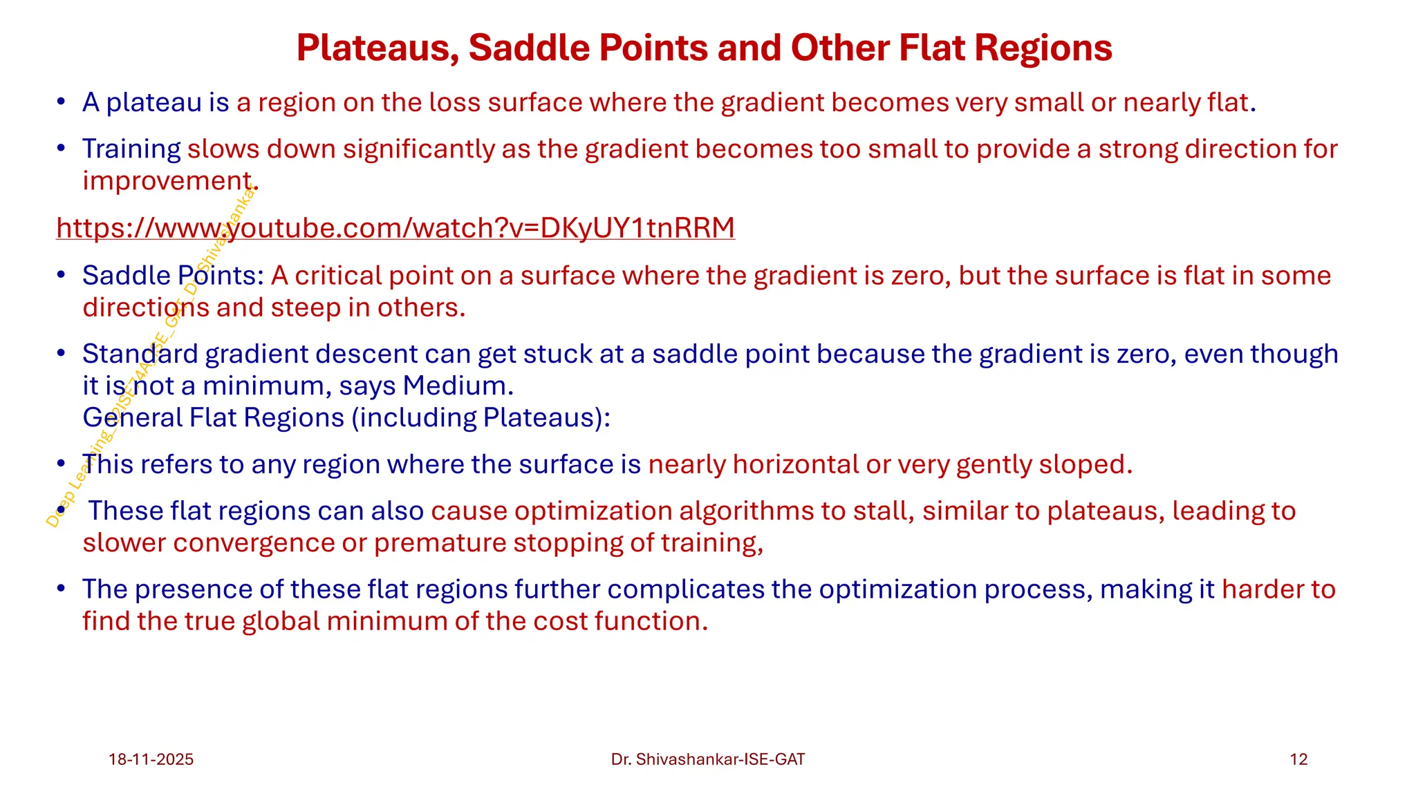 Plateaus, Saddle Points and Other Flat Regions
• A plateau is a region on the loss surface where the gradient becomes very small or nearly flat.
• Training slows down significantly as the gradient becomes too small to provide a strong direction for
improvement.
https://www.youtube.com/watch?v=DKyUY1tnRRM
• Saddle Points: A critical point on a surface where the gradient is zero, but the surface is flat in some
directions and steep in others.
• Standard gradient descent can get stuck at a saddle point because the gradient is zero, even though
it is not a minimum, says Medium.
General Flat Regions (including Plateaus):
• This refers to any region where the surface is nearly horizontal or very gently sloped.
• These flat regions can also cause optimization algorithms to stall, similar to plateaus, leading to
slower convergence or premature stopping of training,
• The presence of these flat regions further complicates the optimization process, making it harder to
find the true global minimum of the cost function.
18-11-2025 12
Dr. Shivashankar-ISE-GAT
 