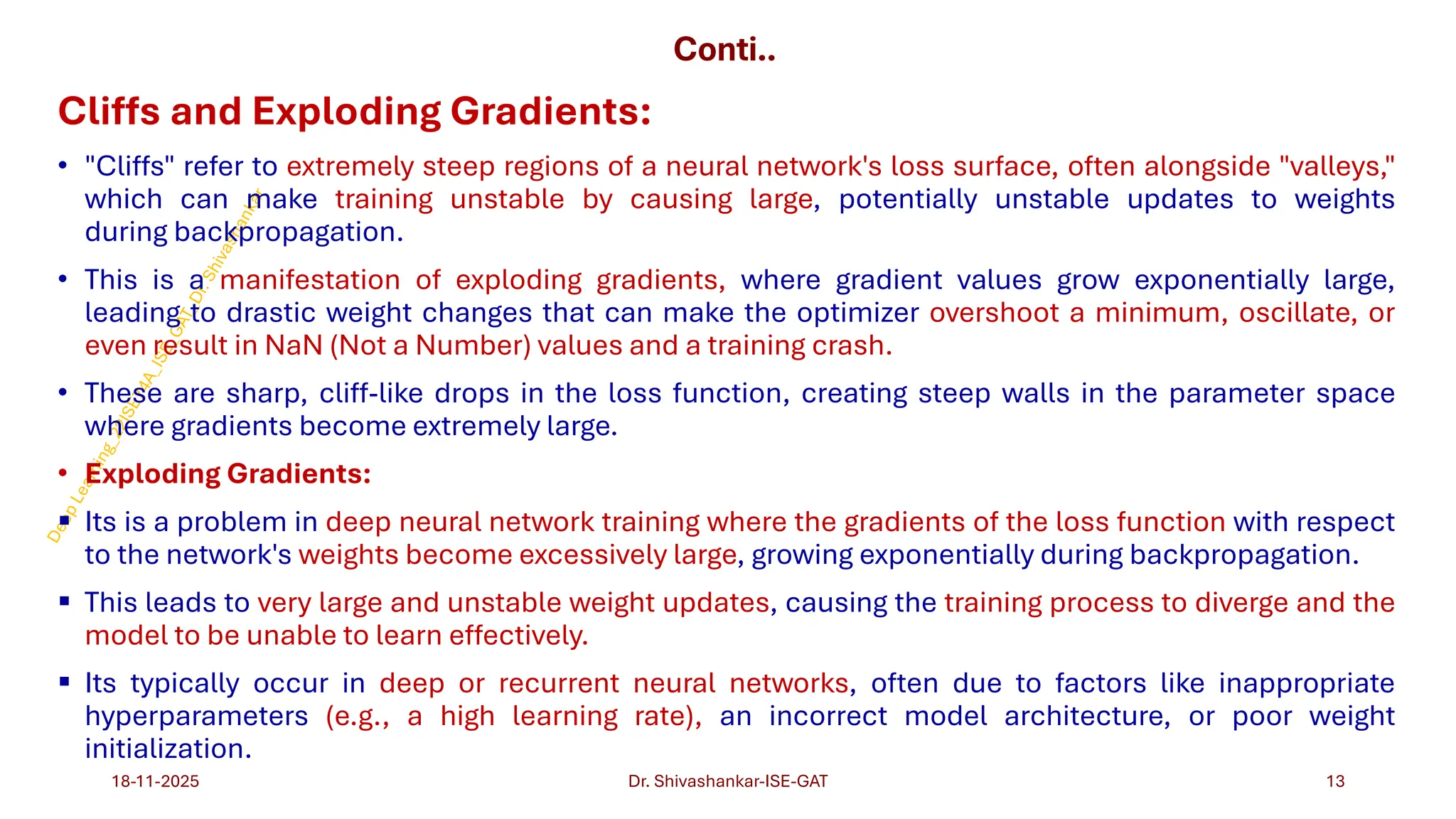 Conti..
Cliffs and Exploding Gradients:
• "Cliffs" refer to extremely steep regions of a neural network's loss surface, often alongside "valleys,"
which can make training unstable by causing large, potentially unstable updates to weights
during backpropagation.
• This is a manifestation of exploding gradients, where gradient values grow exponentially large,
leading to drastic weight changes that can make the optimizer overshoot a minimum, oscillate, or
even result in NaN (Not a Number) values and a training crash.
• These are sharp, cliff-like drops in the loss function, creating steep walls in the parameter space
where gradients become extremely large.
• Exploding Gradients:
▪ Its is a problem in deep neural network training where the gradients of the loss function with respect
to the network's weights become excessively large, growing exponentially during backpropagation.
▪ This leads to very large and unstable weight updates, causing the training process to diverge and the
model to be unable to learn effectively.
▪ Its typically occur in deep or recurrent neural networks, often due to factors like inappropriate
hyperparameters (e.g., a high learning rate), an incorrect model architecture, or poor weight
initialization.
18-11-2025 13
Dr. Shivashankar-ISE-GAT
 