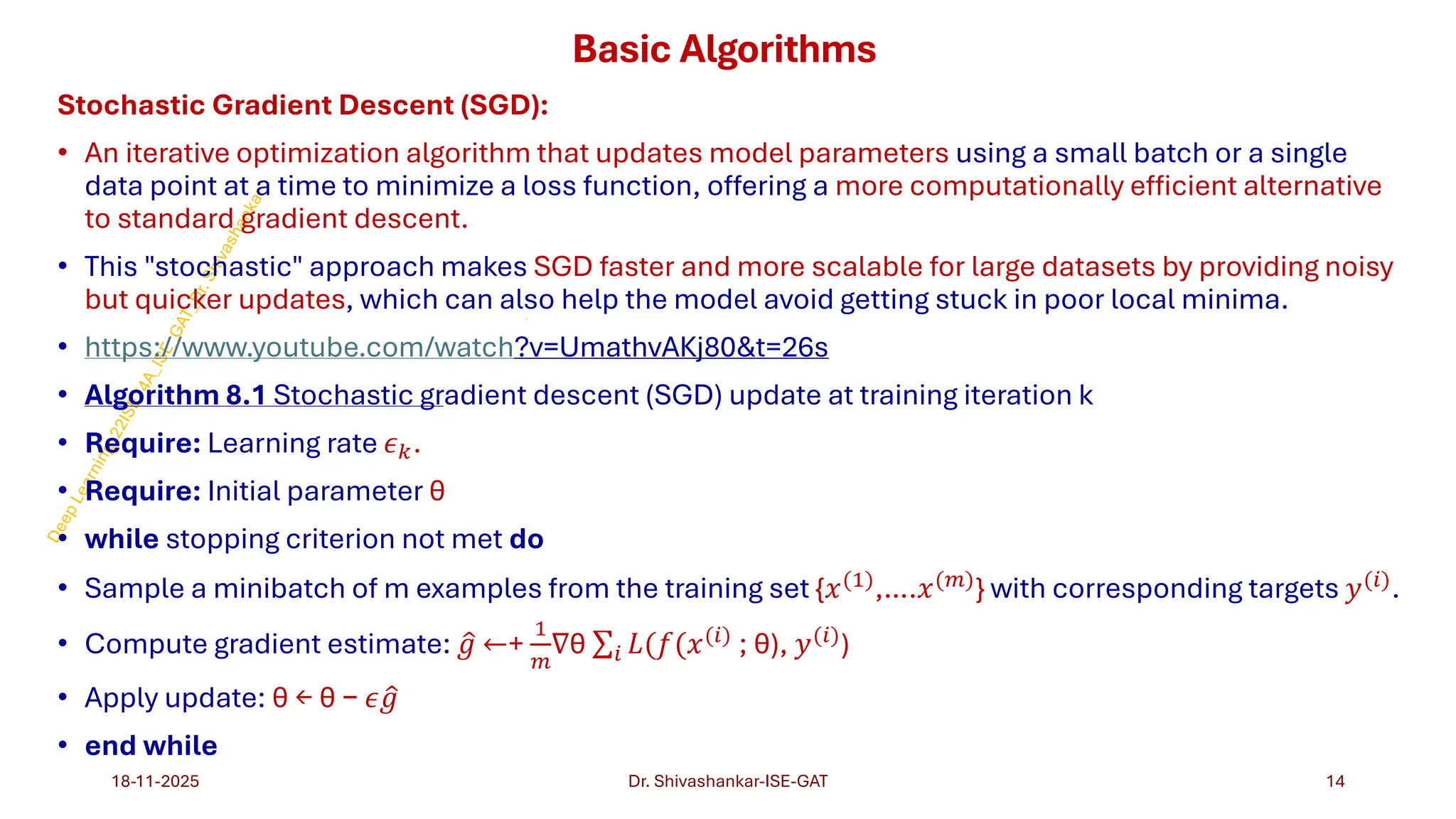 Basic Algorithms
https://www.youtube.com/watch ?v=UmathvAKj80t=26s
Algorithm 8.1 Stochastic gr
Stochastic Gradient Descent (SGD):
• An iterative optimization algorithm that updates model parameters using a small batch or a single
data point at a time to minimize a loss function, offering a more computationally efficient alternative
to standard gradient descent.
• This "stochastic" approach makes SGD faster and more scalable for large datasets by providing noisy
but quicker updates, which can also help the model avoid getting stuck in poor local minima.
• https://www.youtube.com/watch?v=UmathvAKj80&t=26s
• Algorithm 8.1 Stochastic gradient descent (SGD) update at training iteration k
• Require: Learning rate 𝜖𝑘.
• Require: Initial parameter θ
• while stopping criterion not met do
• Sample a minibatch of m examples from the training set {𝑥(1),….𝑥(𝑚)} with corresponding targets 𝑦(𝑖).
• Compute gradient estimate: ො
𝑔 ←+
1
𝑚
∇θ σ𝑖 𝐿(𝑓(𝑥(𝑖)
; θ), 𝑦(𝑖)
)
• Apply update: θ ← θ − 𝜖 ො
𝑔
• end while
18-11-2025 14
Dr. Shivashankar-ISE-GAT
 