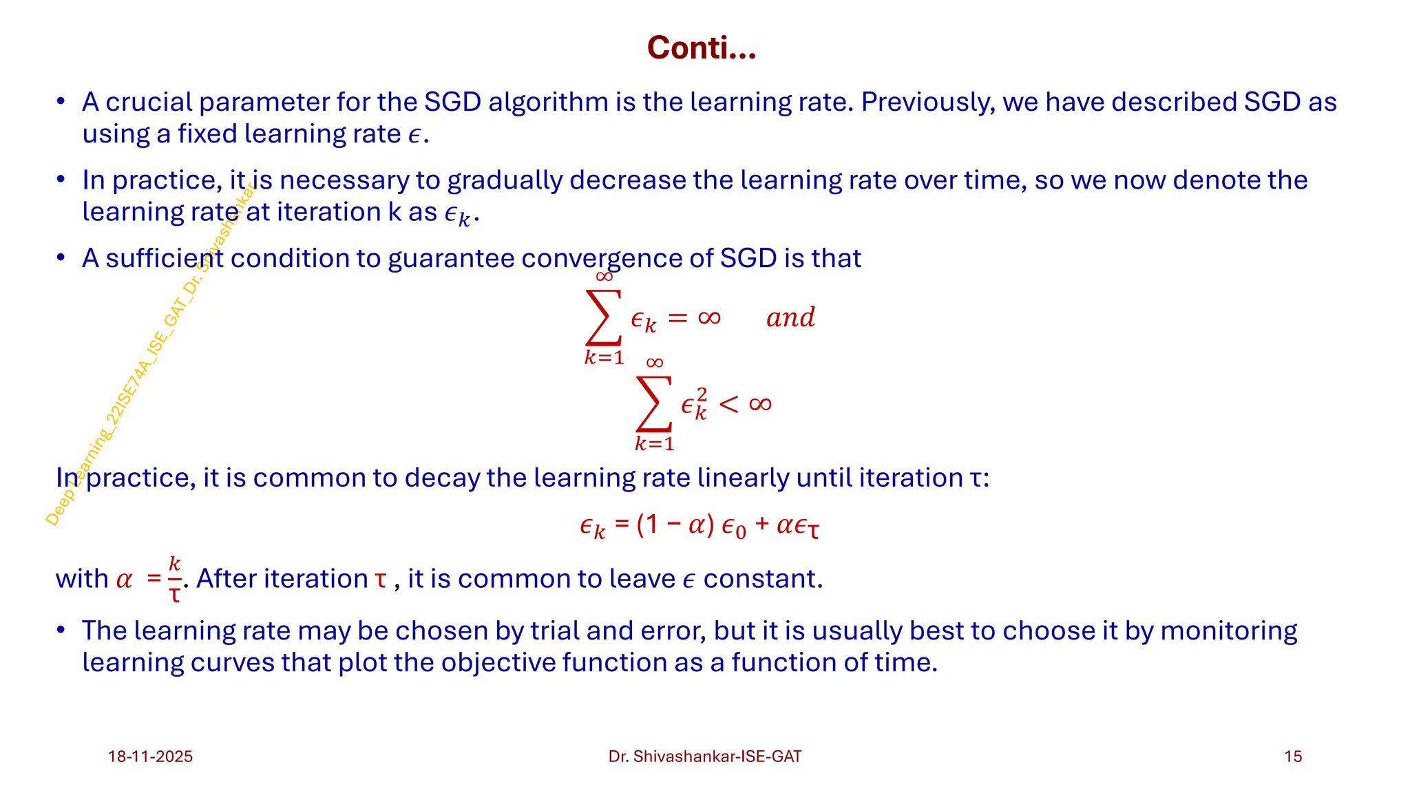 Conti…
• A crucial parameter for the SGD algorithm is the learning rate. Previously, we have described SGD as
using a fixed learning rate 𝜖.
• In practice, it is necessary to gradually decrease the learning rate over time, so we now denote the
learning rate at iteration k as 𝜖𝑘.
• A sufficient condition to guarantee convergence of SGD is that
෍
𝑘=1
∞
𝜖𝑘 = ∞ 𝑎𝑛𝑑
෍
𝑘=1
∞
𝜖𝑘
2
< ∞
In practice, it is common to decay the learning rate linearly until iteration τ:
𝜖𝑘 = (1 − 𝛼) 𝜖0 + 𝛼𝜖τ
with 𝛼 =
𝑘
τ
. After iteration τ , it is common to leave 𝜖 constant.
• The learning rate may be chosen by trial and error, but it is usually best to choose it by monitoring
learning curves that plot the objective function as a function of time.
18-11-2025 15
Dr. Shivashankar-ISE-GAT
 