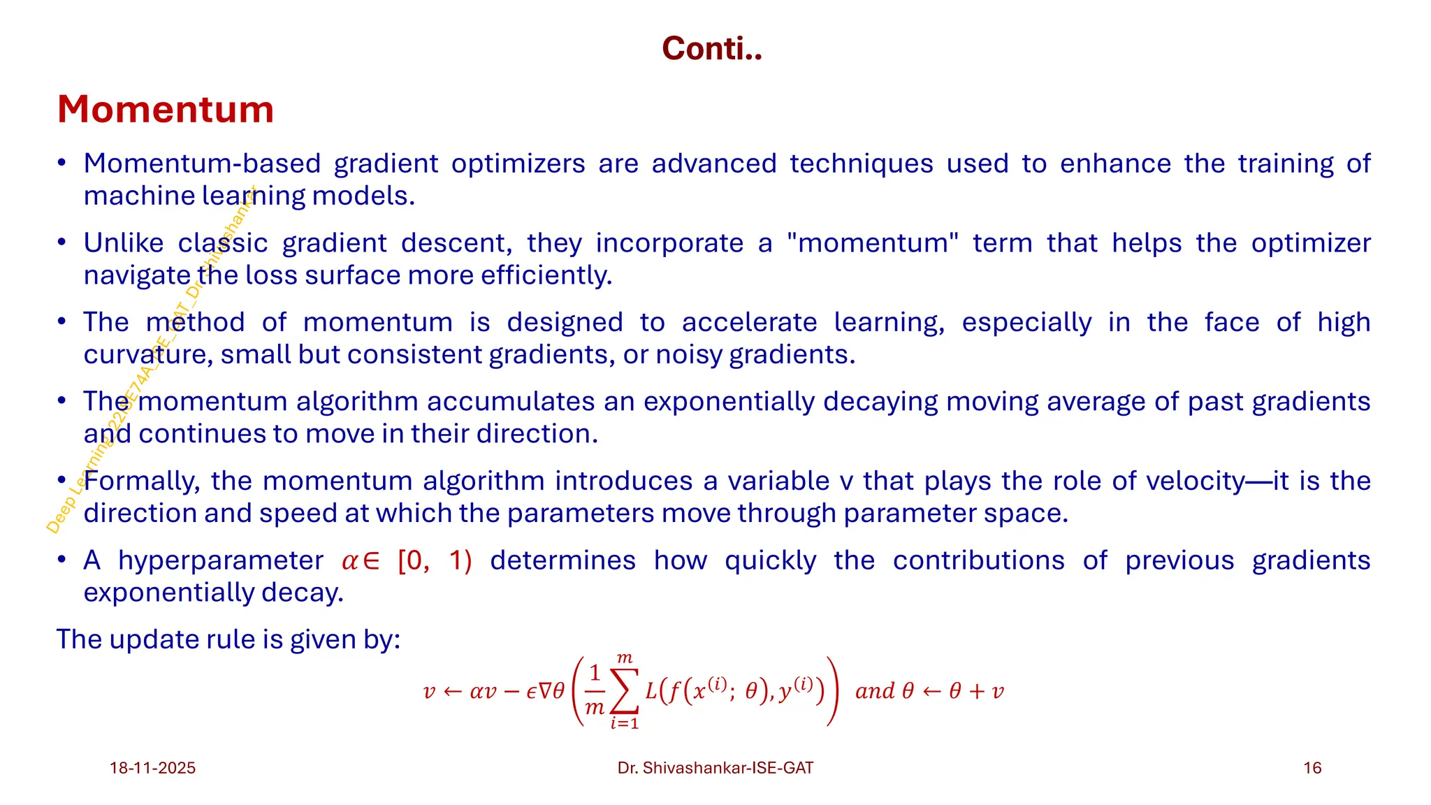 Conti..
Momentum
• Momentum-based gradient optimizers are advanced techniques used to enhance the training of
machine learning models.
• Unlike classic gradient descent, they incorporate a "momentum" term that helps the optimizer
navigate the loss surface more efficiently.
• The method of momentum is designed to accelerate learning, especially in the face of high
curvature, small but consistent gradients, or noisy gradients.
• The momentum algorithm accumulates an exponentially decaying moving average of past gradients
and continues to move in their direction.
• Formally, the momentum algorithm introduces a variable v that plays the role of velocity—it is the
direction and speed at which the parameters move through parameter space.
• A hyperparameter 𝛼∈ [0, 1) determines how quickly the contributions of previous gradients
exponentially decay.
The update rule is given by:
𝑣 ← 𝛼𝑣 − 𝜖∇𝜃
1
𝑚
෍
𝑖=1
𝑚
𝐿 𝑓 𝑥 𝑖
; 𝜃 , 𝑦 𝑖
𝑎𝑛𝑑 𝜃 ← 𝜃 + 𝑣
18-11-2025 16
Dr. Shivashankar-ISE-GAT
 